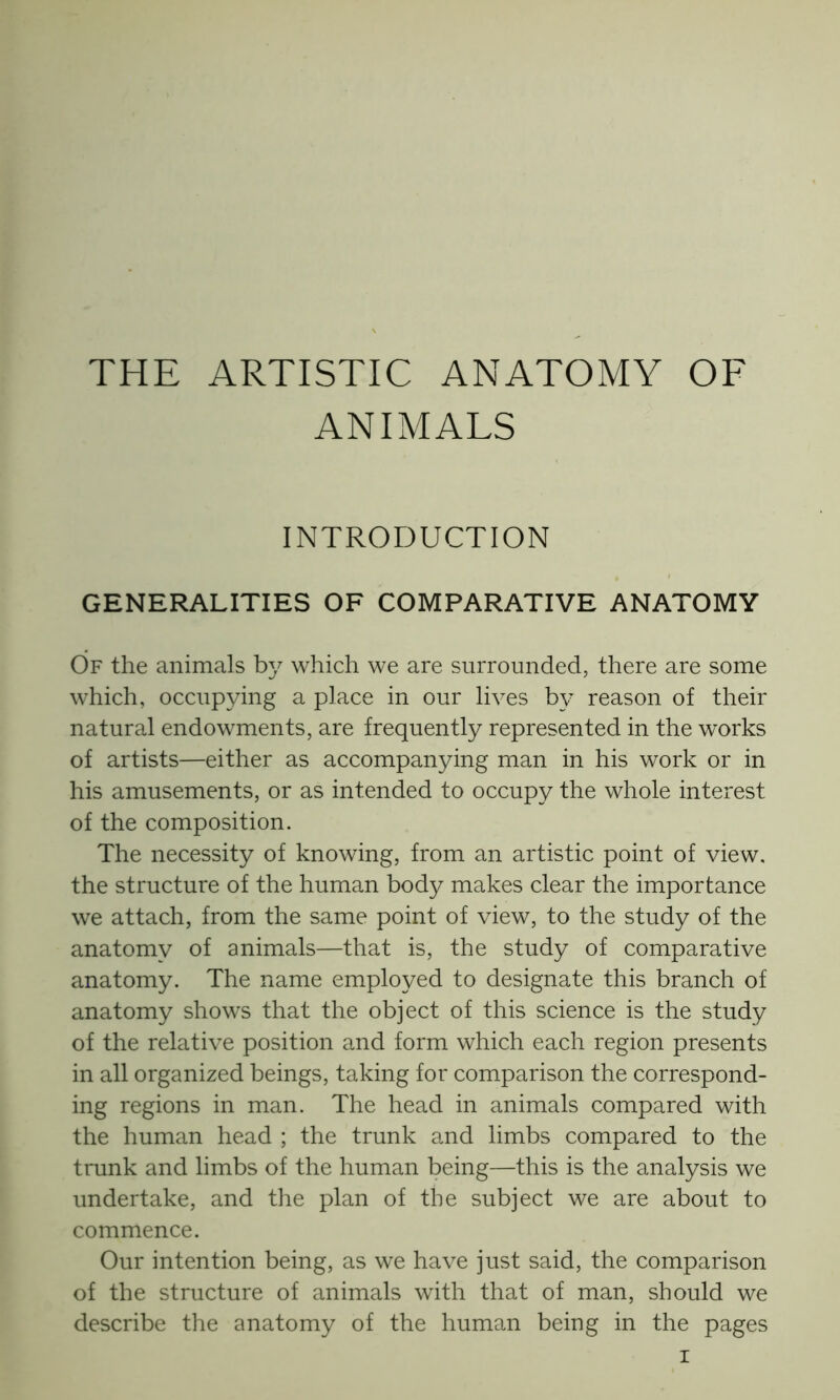 THE ARTISTIC ANATOMY OF ANIMALS INTRODUCTION GENERALITIES OF COMPARATIVE ANATOMY Of the animals by which we are surrounded, there are some which, occupying a place in our lives by reason of their natural endowments, are frequently represented in the works of artists—either as accompanying man in his work or in his amusements, or as intended to occupy the whole interest of the composition. The necessity of knowing, from an artistic point of view, the structure of the human body makes clear the importance we attach, from the same point of view, to the study of the anatomy of animals—that is, the study of comparative anatomy. The name employed to designate this branch of anatomy shows that the object of this science is the study of the relative position and form which each region presents in all organized beings, taking for comparison the correspond- ing regions in man. The head in animals compared with the human head ; the trunk and limbs compared to the trunk and limbs of the human being—this is the analysis we undertake, and the plan of the subject we are about to commence. Our intention being, as we have just said, the comparison of the structure of animals with that of man, should we describe the anatomy of the human being in the pages