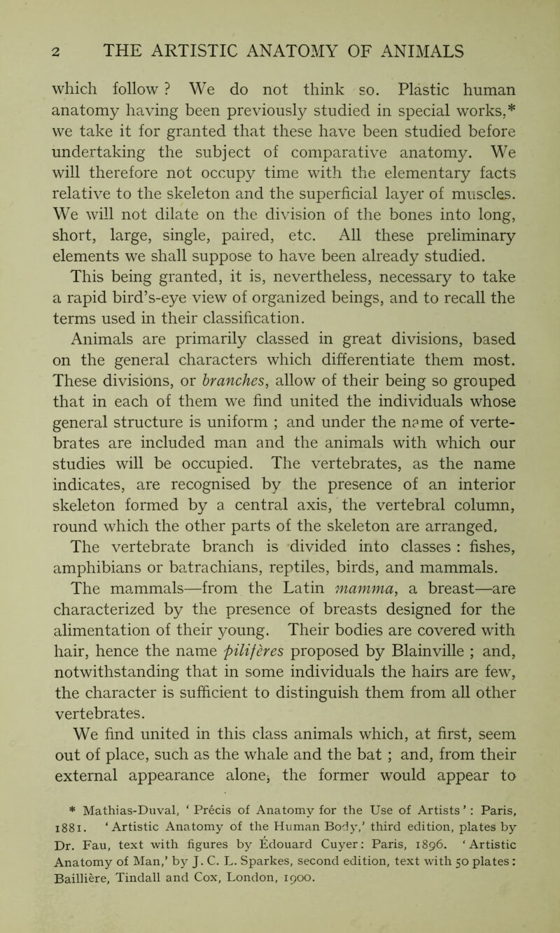 which follow ? We do not think so. Plastic human anatomy having been previously studied in special works,* we take it for granted that these have been studied before undertaking the subject of comparative anatomy. We will therefore not occupy time with the elementary facts relative to the skeleton and the superficial layer of muscles. We will not dilate on the division of the bones into long, short, large, single, paired, etc. All these preliminary elements we shall suppose to have been already studied. This being granted, it is, nevertheless, necessary to take a rapid bird’s-eye view of organized beings, and to recall the terms used in their classification. Animals are primarily classed in great divisions, based on the general characters which differentiate them most. These divisions, or branches, allow of their being so grouped that in each of them we find united the individuals whose general structure is uniform ; and under the n?me of verte- brates are included man and the animals with which our studies will be occupied. The vertebrates, as the name indicates, are recognised by the presence of an interior skeleton formed by a central axis, the vertebral column, round which the other parts of the skeleton are arranged. The vertebrate branch is divided into classes : fishes, amphibians or batrachians, reptiles, birds, and mammals. The mammals—from the Latin mamma, a breast—are characterized by the presence of breasts designed for the alimentation of their young. Their bodies are covered with hair, hence the name pilifères proposed by Blainville ; and, notwithstanding that in some individuals the hairs are few, the character is sufficient to distinguish them from all other vertebrates. We find united in this class animals which, at first, seem out of place, such as the whale and the bat ; and, from their external appearance alone, the former would appear to * Mathias-Duval, ‘ Précis of Anatomy for the Use of Artists ’ : Paris, 1881. ‘Artistic Anatomy of the Human Body,’ third edition, plates by Dr. Fau, text with figures by Edouard Cuyer: Paris, 1896. ‘Artistic Anatomy of Man,’ by J. C. L. Sparkes, second edition, text with 50 plates : Baillière, Tindall and Cox, London, 1900.