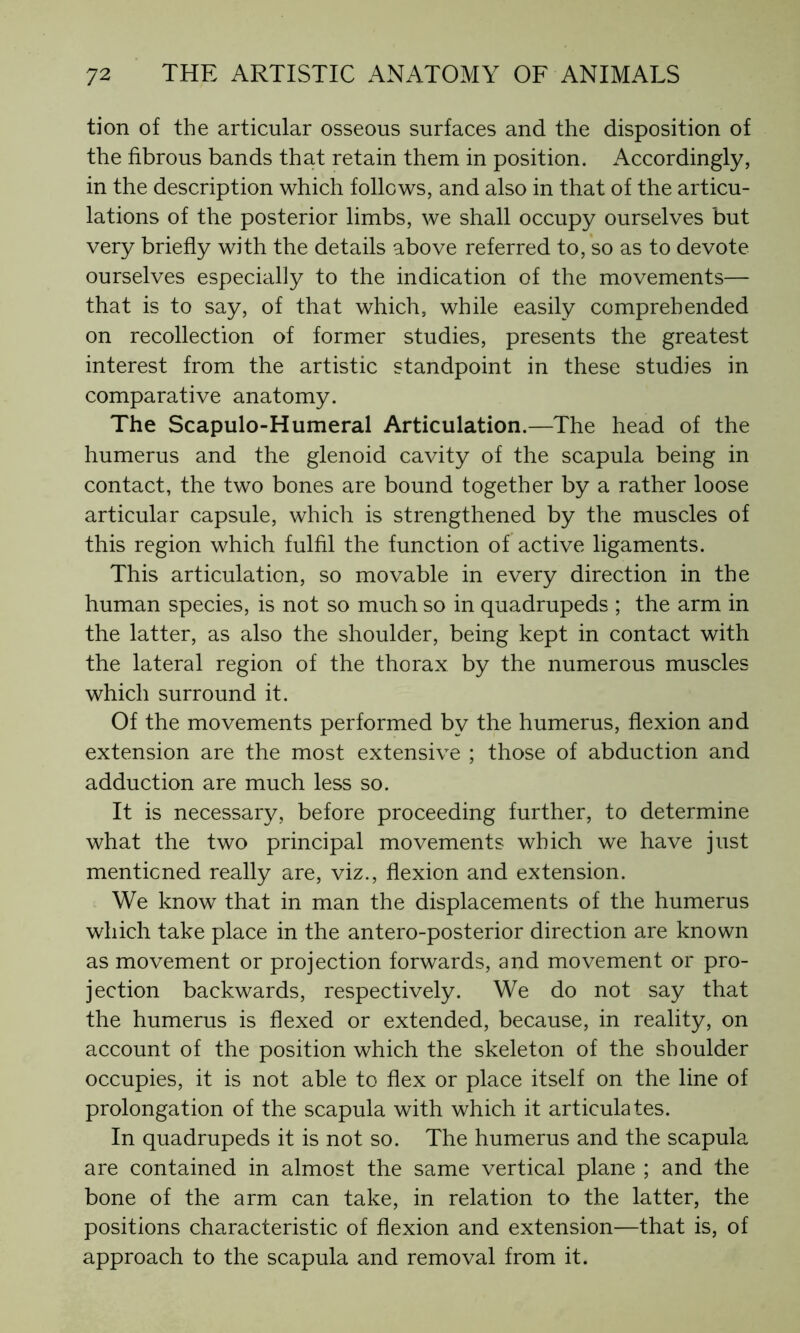 tion of the articular osseous surfaces and the disposition of the fibrous bands that retain them in position. Accordingly, in the description which follows, and also in that of the articu- lations of the posterior limbs, we shall occupy ourselves but very briefly with the details above referred to, so as to devote ourselves especially to the indication of the movements— that is to say, of that which, while easily comprehended on recollection of former studies, presents the greatest interest from the artistic standpoint in these studies in comparative anatomy. The Scapulo-Humeral Articulation.—The head of the humerus and the glenoid cavity of the scapula being in contact, the two bones are bound together by a rather loose articular capsule, which is strengthened by the muscles of this region which fulfil the function of active ligaments. This articulation, so movable in every direction in the human species, is not so much so in quadrupeds ; the arm in the latter, as also the shoulder, being kept in contact with the lateral region of the thorax by the numerous muscles which surround it. Of the movements performed by the humerus, flexion and extension are the most extensive ; those of abduction and adduction are much less so. It is necessary, before proceeding further, to determine what the two principal movements which we have just mentioned really are, viz., flexion and extension. We know that in man the displacements of the humerus which take place in the antero-posterior direction are known as movement or projection forwards, and movement or pro- jection backwards, respectively. We do not say that the humerus is flexed or extended, because, in reality, on account of the position which the skeleton of the shoulder occupies, it is not able to flex or place itself on the line of prolongation of the scapula with which it articulates. In quadrupeds it is not so. The humerus and the scapula are contained in almost the same vertical plane ; and the bone of the arm can take, in relation to the latter, the positions characteristic of flexion and extension—that is, of approach to the scapula and removal from it.