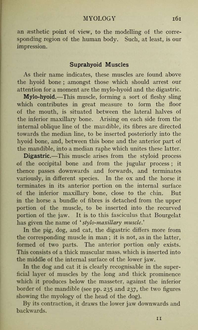 an aesthetic point of view, to the modelling of the corre- sponding region of the human body. Such, at least, is our impression. Suprahyoid Muscles As their name indicates, these muscles are found above the hyoid bone ; amongst those which should arrest our attention for a moment are the mylo-hyoid and the digastric. Mylo-hyoid.—This muscle, forming a sort of fleshy sling which contributes in great measure to form the floor of the mouth, is situated between the lateral halves of the inferior maxillary bone. Arising on each side from the internal oblique line of the mandible, its fibres are directed towards the median line, to be inserted posteriorly into the hyoid bone, and, between this bone and the anterior part of the mandible, into a median raphe which unites these latter. Digastric.—This muscle arises from the styloid process of the occipital bone and from the jugular process ; it thence passes downwards and forwards, and terminates variously, in different species. In the ox and the horse it terminates in its anterior portion on the internal surface of the inferior maxillary bone, close to the chin. But in the horse a bundle of fibres is detached from the upper portion of the muscle, to be inserted into the recurved portion of the jaw. It is to this fasciculus that Bourgelat has given the name of ‘stylo-maxillary muscle.’ In the pig, dog, and cat, the digastric differs more from the corresponding muscle in man ; it is not, as in the latter, formed of two parts. The anterior portion only exists. This consists of a thick muscular mass, which is inserted into the middle of the internal surface of the lower jaw. In the dog and cat it is clearly recognisable in the super- ficial layer of muscles by the long and thick prominence which it produces below the masseter, against the inferior border of the mandible (see pp. 235 and 237, the two figures showing the myology of the head of the dog). By its contraction, it draws the lower jaw downwards and backwards. 11