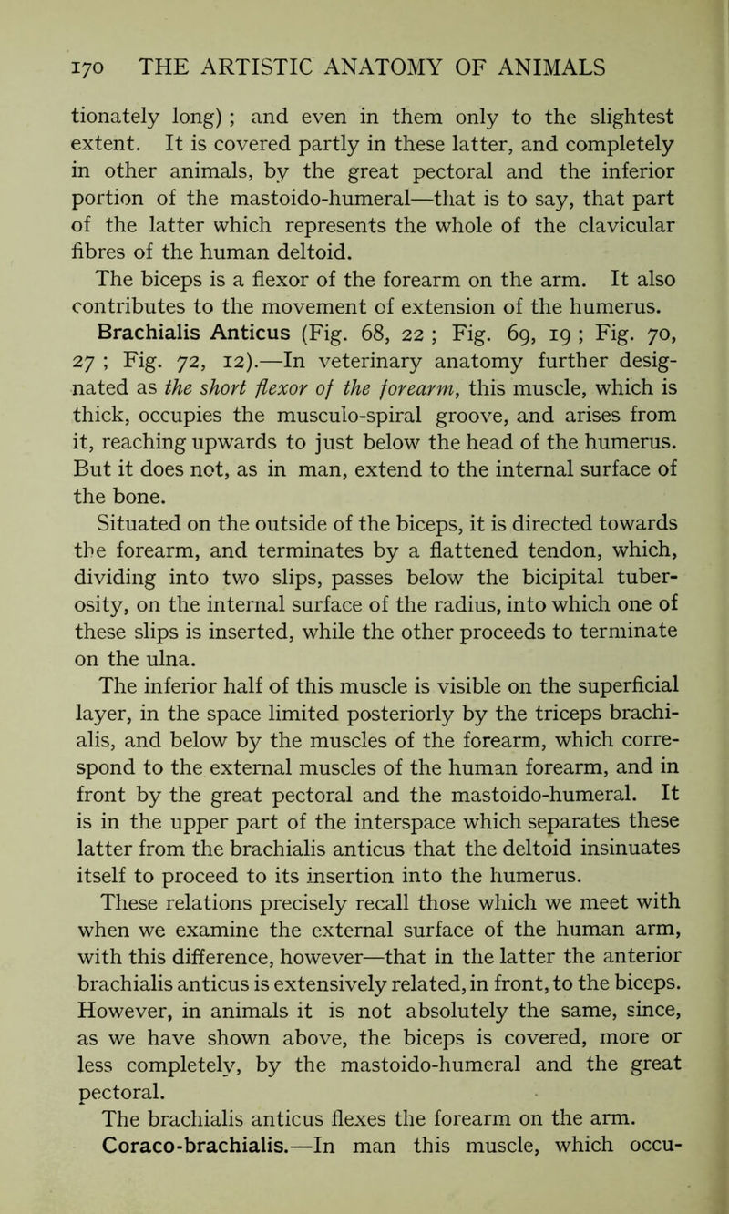 tionately long) ; and even in them only to the slightest extent. It is covered partly in these latter, and completely in other animals, by the great pectoral and the inferior portion of the mastoido-humeral—that is to say, that part of the latter which represents the whole of the clavicular fibres of the human deltoid. The biceps is a flexor of the forearm on the arm. It also contributes to the movement of extension of the humerus. Brachialis Anticus (Fig. 68, 22 ; Fig. 69, 19 ; Fig. 70, 27 ; Fig. 72, 12).—In veterinary anatomy further desig- nated as the short flexor of the forearm, this muscle, which is thick, occupies the musculo-spiral groove, and arises from it, reaching upwards to just below the head of the humerus. But it does not, as in man, extend to the internal surface of the bone. Situated on the outside of the biceps, it is directed towards the forearm, and terminates by a flattened tendon, which, dividing into two slips, passes below the bicipital tuber- osity, on the internal surface of the radius, into which one of these slips is inserted, while the other proceeds to terminate on the ulna. The inferior half of this muscle is visible on the superficial layer, in the space limited posteriorly by the triceps brachi- alis, and below by the muscles of the forearm, which corre- spond to the external muscles of the human forearm, and in front by the great pectoral and the mastoido-humeral. It is in the upper part of the interspace which separates these latter from the brachialis anticus that the deltoid insinuates itself to proceed to its insertion into the humerus. These relations precisely recall those which we meet with when we examine the external surface of the human arm, with this difference, however—that in the latter the anterior brachialis anticus is extensively related, in front, to the biceps. However, in animals it is not absolutely the same, since, as we have shown above, the biceps is covered, more or less completely, by the mastoido-humeral and the great pectoral. The brachialis anticus flexes the forearm on the arm. Coraco-brachialis.—In man this muscle, which occu-