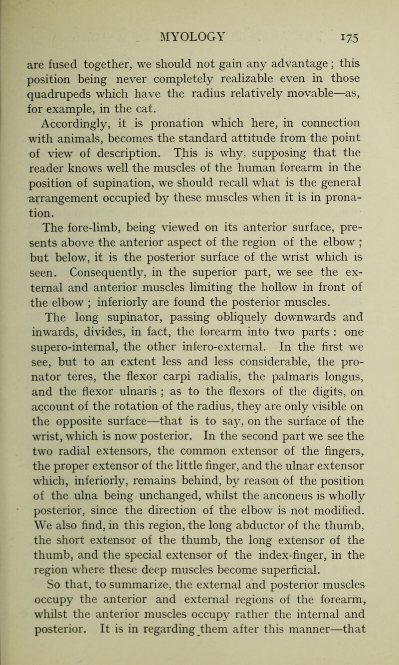 are fused together, we should not gain any advantage ; this position being never completely realizable even in those quadrupeds which have the radius relatively movable—as, for example, in the cat. Accordingly, it is pronation which here, in connection with animals, becomes the standard attitude from the point of view of description. This is why, supposing that the reader knows well the muscles of the human forearm in the position of supination, we should recall what is the general arrangement occupied by these muscles when it is in prona- tion. The fore-limb, being viewed on its anterior surface, pre- sents above the anterior aspect of the region of the elbow ; but below, it is the posterior surface of the wrist which is seen. Consequently, in the superior part, we see the ex- ternal and anterior muscles limiting the hollow in front of the elbow ; interiorly are found the posterior muscles. The long supinator, passing obliquely downwards and inwards, divides, in fact, the forearm into two parts : one supero-internal, the other infero-external. In the first we see, but to an extent less and less considerable, the pro- nator teres, the flexor carpi radialis, the palmaris longus, and the flexor ulnaris ; as to the flexors of the digits, on account of the rotation of the radius, they are only visible on the opposite surface—that is to say, on the surface of the wrist, which is now posterior. In the second part we see the two radial extensors, the common extensor of the fingers, the proper extensor of the little finger, and the ulnar extensor which, interiorly, remains behind, by reason of the position of the ulna being unchanged, whilst the anconeus is wholly posterior, since the direction of the elbow is not modified. We also find, in this region, the long abductor of the thumb, the short extensor of the thumb, the long extensor of the thumb, and the special extensor of the index-finger, in the region where these deep muscles become superficial. So that, to summarize, the external and posterior muscles occupy the anterior and external regions of the forearm, whilst the anterior muscles occupy rather the internal and posterior. It is in regardingthem after this manner—that