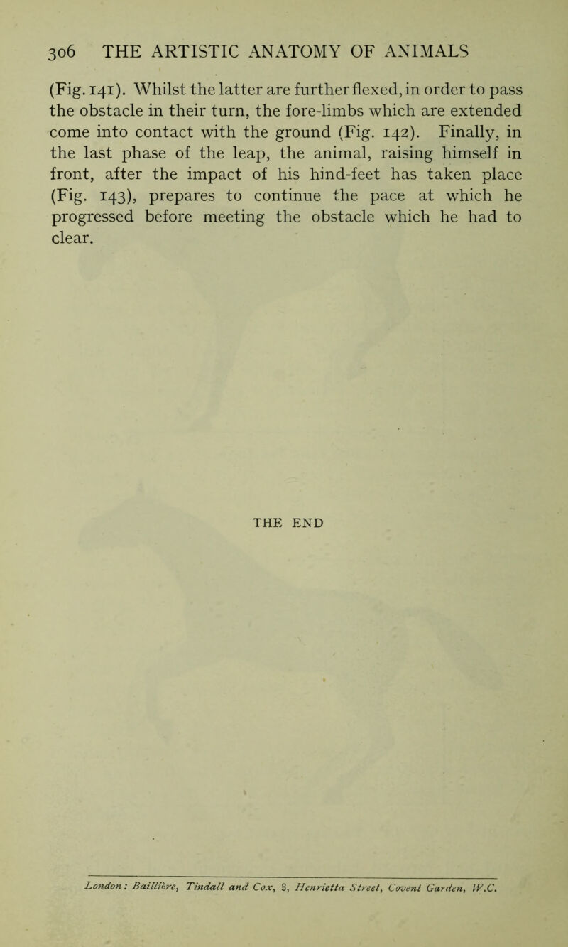 (Fig. 141). Whilst the latter are further flexed, in order to pass the obstacle in their turn, the fore-limbs which are extended come into contact with the ground (Fig. 142). Finally, in the last phase of the leap, the animal, raising himself in front, after the impact of his hind-feet has taken place (Fig. 143), prepares to continue the pace at which he progressed before meeting the obstacle which he had to clear. THE END London: Baillière, Tindall and Cox, S, Henrietta Street, Covent Garden, W.C.