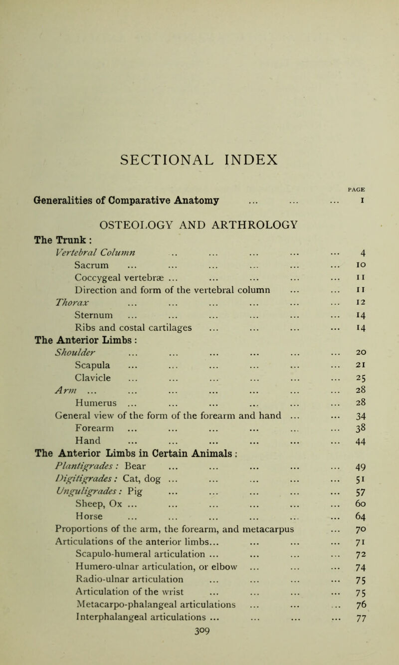 SECTIONAL INDEX PAGE Generalities of Comparative Anatomy ... ... ... i OSTEOLOGY AND ARTHROLOGY The Trunk : Vertebral Column .. ... ... ... ... 4 Sacrum ... ... ... ... ... ... io Coccygeal vertebrae ... ... ... ... ... n Direction and form of the vertebral column ... ... II Thorax ... ... ... ... ... ... 12 Sternum ... ... ... ... ... ... 14 Ribs and costal cartilages ... ... ... ... 14 The Anterior Limbs : Shoulder ... ... ... ... ... ... 20 Scapula ... ... ... ... ... ... 21 Clavicle ... ... ... ... ... ... 25 Arm ... ... ... ... ... ... ... 28 Humerus ... ... ... ... ... ... 28 General view of the form of the forearm and hand ... ... 34 Forearm ... ... ... ... ... ... 38 Hand ... ... ... ... ... ... 44 The Anterior Limbs in Certain Animals : Plantigrades: Bear ... ... ... ... ... 49 Digitigrades: Cat, dog ... ... ... ... ... 51 Unguligrades : Pig ... ... ... ... ... 57 Sheep, Ox ... ... ... ... ... ... 60 Horse ... ... ... ... .. ... 64 Proportions of the arm, the forearm, and metacarpus ... 70 Articulations of the anterior limbs... ... ... ... 71 Scapulo-humeral articulation ... ... ... ... 72 Humero-ulnar articulation, or elbow ... ... ... 74 Radio-ulnar articulation ... ... ... ... 75 Articulation of the wrist ... ... ... ... 75 Metacarpo-phalangeal articulations ... ... ... 76 Interphalangeal articulations ... ... ... ... 77