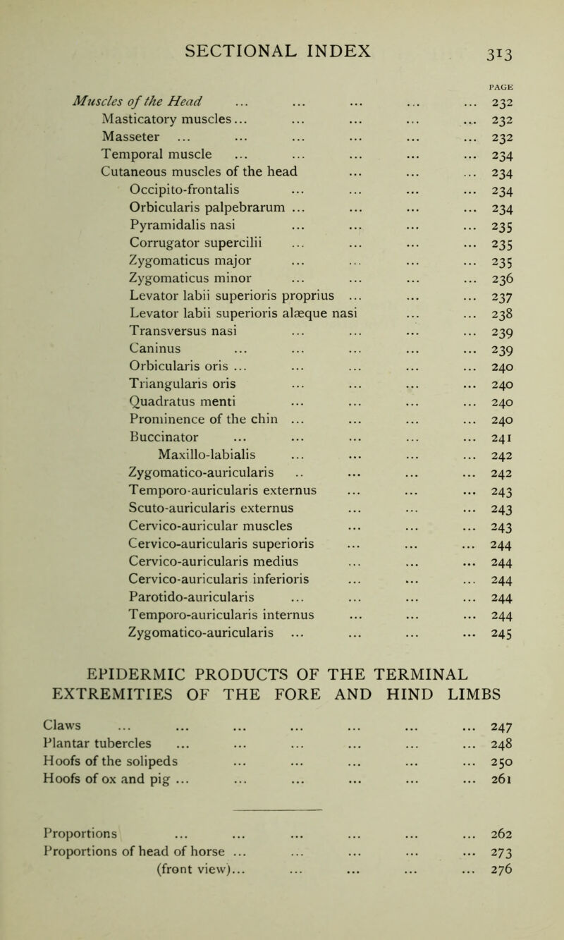 PAGE Muscles of the Head ... ... ... ... ... 232 Masticatory muscles... ... ... ... ... 232 Masseter ... ... ... ... ... ... 232 Temporal muscle ... ... ... ... ... 234 Cutaneous muscles of the head ... ... ... 234 Occipito-frontalis ... ... ... ... 234 Orbicularis palpebrarum ... ... ... ... 234 Pyramidalis nasi ... ... ... ... 235 Corrugator supercilii ... ... ... ... 235 Zygomaticus major ... ... ... ... 235 Zygomaticus minor ... ... ... ... 236 Levator labii superioris proprius ... ... ... 237 Levator labii superioris alæque nasi ... ... 238 Transversus nasi ... ... ... ... 239 Caninus ... ... ... ... ... 239 Orbicularis oris ... ... ... ... ... 240 Triangularis oris ... ... ... ... 240 Ouadratus menti ... ... ... ... 240 Prominence of the chin ... ... ... ... 240 Buccinator ... ... ... ... ... 241 Maxillo-labialis ... ... ... ... 242 Zygomatico-auricularis .. ... ... ... 242 Temporo-auricularis externus ... ... ... 243 Scuto-auricularis externus ... ... ... 243 Cervico-auricular muscles ... ... ... 243 Cervico-auricularis superioris ... ... ... 244 Cervico-auricularis médius ... ... ... 244 Cervico-auricularis inferioris ... ... ... 244 Parotido-auricularis ... ... ... ... 244 Temporo-auricularis internus ... ... ... 244 Zygomatico-auricularis ... ... ... ... 245 EPIDERMIC PRODUCTS OF THE TERMINAL EXTREMITIES OF THE FORE AND HIND LIMBS Claws Plantar tubercles Hoofs of the solipeds Hoofs of ox and pig ... ... 247 ... 248 ... 250 ... 261 Proportions ... ... ... ... ... ... 262 Proportions of head of horse ... ... ... ... ... 273 (front view)... ... ... ... ... 276