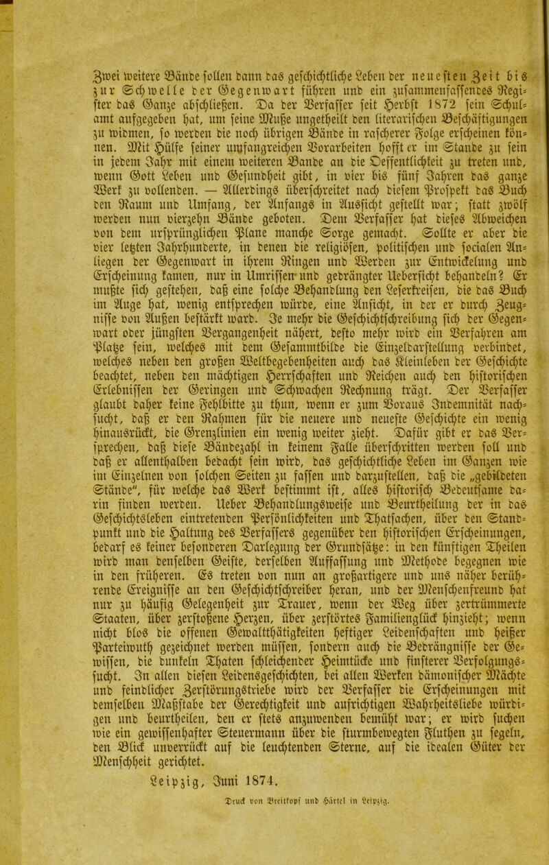 3tt)et meitere Vänbe Jollen bann bag gerichtliche Sebeu ber neueften 3ßtt Big 5ltr ©d; melle ber ©egenwart führen nnb ein pfammenfaffenbes ^egt= fter bag ©anje abfchlteßen. Da ber Söerfaffer feit Jperbft 1872 fein ©dpi' amt aufgegeben Bat, um feine SD^uße ungeteilt ben literarifchen Vefchäftigungen Zu mibmen, fo merben bie nod; übrigen iöänbe in rarerer golge erf(feinen fön* tten. äftit §)itlfe feiner umfangreichen Vorarbeiten ^offt er im ©taube zu fein in jebem Sahr mit einem meiteren Vanbe an bie Deffentlichfeit zu treten nnb, trenn ©ott Seben unb ©efunb^eit gibt, in hier big fünf Sauren bag ganze Serf 31t oodenben. — SlllerbingS überleitet nach biefent sßrofpeft bag Vuch ben 9faum unb Umfang, ber Unfangg in Uugfid)t geftellt toar; ftatt jtoölf merben nun vierzehn Vänbe geboten. Dem Verfaffer tyat biefeg Ubtoeichen oon beut ursprünglichen $lane manche ©orge gemalt, ©ollte er aber bie rier testen Sahrhunberte, in benen bie retigiöfen, politifchenunb fociaten 2ln* liegen ber ©egenmart in ihrem Gingen nnb Serben jur (Sntmicfelung unb (Srfd;eiuitug famen, nur in Umriffen-unb gebrängter Ueberficht behanbeln? (Sr mußte fid; gefielen, baß eine foldp Vehanblung ben Seferfreifen, bie bag Vuch im Uuge ^at, toenig entfprechen mürbe, eine Unfid;t, in ber er burd; 3eu35 niffe öon Uußen beftärft marb. 3e mehr bie ©efchichtfchreibung ficf> ber ©egen* mart ober jüngften Vergangenheit nähert, befto mehr rnirb ein Verfahren am Viafje fein, metcheg mit bem ©efammtbitbe bie (Sinjelbarftellung oerbinbet, melcheg neben ben großen Seitbegebenheiten and; bag Äleinleben ber ©efdüchte bead;tet, neben ben mächtigen §errfd)aften unb Reichen auch ben htftorifd)en (Srlebniffen ber ©eringen unb ©chmachen Rechnung trägt. Der Verfaffer glaubt baher feine gehlbitte zu thun, menn er pm Voraug Snbemnität nad;* fucht, baß er ben Nahmen für bie neuere unb neuefte ©efchichte ein menig hinaugrüdt, bie ©renzlinien ein menig meiter zieht. Dafür gibt er bag Ver* furechen, baß biefe Vänbephl tu feinem gaüe Übertritten merben foll unb baß er allenthalben bebaut fein mirb, bag gefd;id)tlic^e Sehen im ©an^en mie im (Sinzeinen oon folgen ©eiten 31t faffen unb barpftellen, baß bie „gebKbeten ©tänbe, für meld^e bag Serf Beftimmt ift, alleg hiftorifd? Vebentfame ba* rin finben merben. Ueber Vehanblunggmeife unb Veurtheilung ber in bag ©efdjibhtgleben eintretenben $erfönlid;feiten unb Dhatfadhen, über ben ©tanb* punft unb bie Haltung beg Verfafferg gegenüber ben htftorifchen (Srfcheinungen, Bebarf eg feiner befonberen Darlegung ber ©runbfäfce: in ben fiinftigen Dheilen mirb man benfelben ©eifte, berfeiben Uuffaffung unb sDiethobe begegnen mie in ben früheren. (Sg treten bon nun an großartigere unb ung näher beriih* renbe (Sreigniffe an ben ©efdhid>tfd;reiBer heran' unb ber üD?enfd;enfreunb hnt nur p häufig ©elegenheit pr Drauer, menn ber Seg über zertrümmerte ©taaten, über zevftoßene §erzen, über zerftörteg gamilienglüd hinzieht; menn nicht blog bie offenen ©emaltthätigfeiten heftiger Seibenfchaften unb heißer ^ßarteimuth gezeichnet merben müffen, fonbern auch Bie Vebrängniffe ber ©e* miffen, bie bunfeln Df;aten fd)lei(henber §eimtüde unb finfterer Verfolgung^* fud^t. Sn allen biefen Seibenggefchichten, bei allen Serfen bämonifcher Mächte unb feinblid;er 3erftörnnggtriebe mirb ber Verfaffer bie (Srfcheinungen mit bemfelben üDfaßftabe ber ©ered)tigfeit unb aufrichtigen Sahi'heitgliebe mürbi* gen unb beurtheilen, ben er ftetg anzumenbeu bemüht mar; er mirb fucheu mie ein gemiffenhafter ©teuermann über bie fturmbemegten glutljen zu fegeln, ben Vlid unoerrüdt auf bie leud;tenben ©terne, auf bie ibealen ©üter ber sJ)fenfd;hßit gerichtet. Seidig, Suni 1874. ©tue! von 23rcittopf unb Partei in