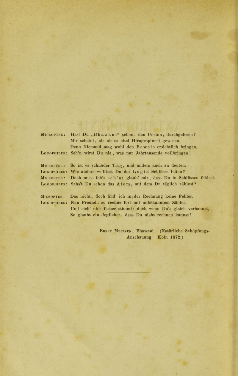 Micropter : Logophiles : Micropter : Logophiles : Micropter : Logophiles : Micropter : Logophiles : Hast Du „Bhawani“ schon, den Unsinn, durchgelesen? Mir scheint, als ob es eitel Hirngespinnst gewesen, Denn Niemand mag wohl den Beweis ersichtlich bringen. Seh’n wirst Du nie , was nur Jahrtausende vollbringen ! So ist es schnöder Trug, und anders auch zu deuten. Wie anders wolltest Du der Logik Schlüsse leiten ? Doch muss ich’s seh’n; glaub’ mir, dass Du in Schlüssen fehlest. Sahs’t Du schon das Atom, mit dem Du täglich zählest? Das nicht, doch find’ ich in der Rechnung keine Fehler. Nun Freund, so rechne fort mit unbekanntem Zähler, Und sieh’ ob’s ferner stimmt; doch wenn Du’s gleich verbannst, So glaubt ein Jeglicher, dass Du nicht rechnen kannst! Ernst Meitzen , Bhawani. Anschauung. (Natürliche Schöpfungs- Köln 1872.)