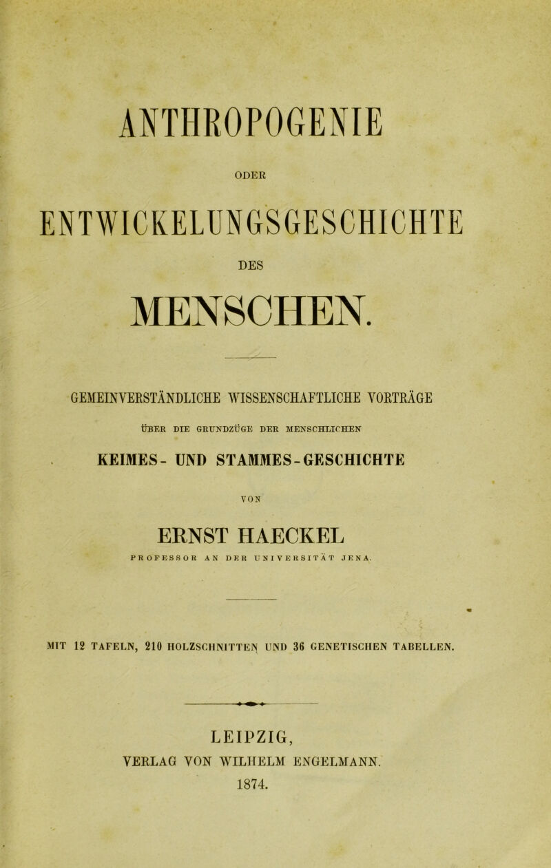 ODER DES MENSCHEN. GEMEINVERSTÄNDLICHE WISSENSCHAFTLICHE VORTRÄGE ÜBER DIE GRUNDZÜGE DER MENSCHLICHEN KEIMES- UND STAMMES-GESCHICHTE VON ERNST HAECKEL PROFESSOR AN DER UNIVERSITÄT JENA. MIT 12 TAFELN, 210 HOLZSCHNITTEN UND 36 GENETISCHEN TABELLEN. LEIPZIG, VERLAG VON WILHELM ENGELMANN. 1874.