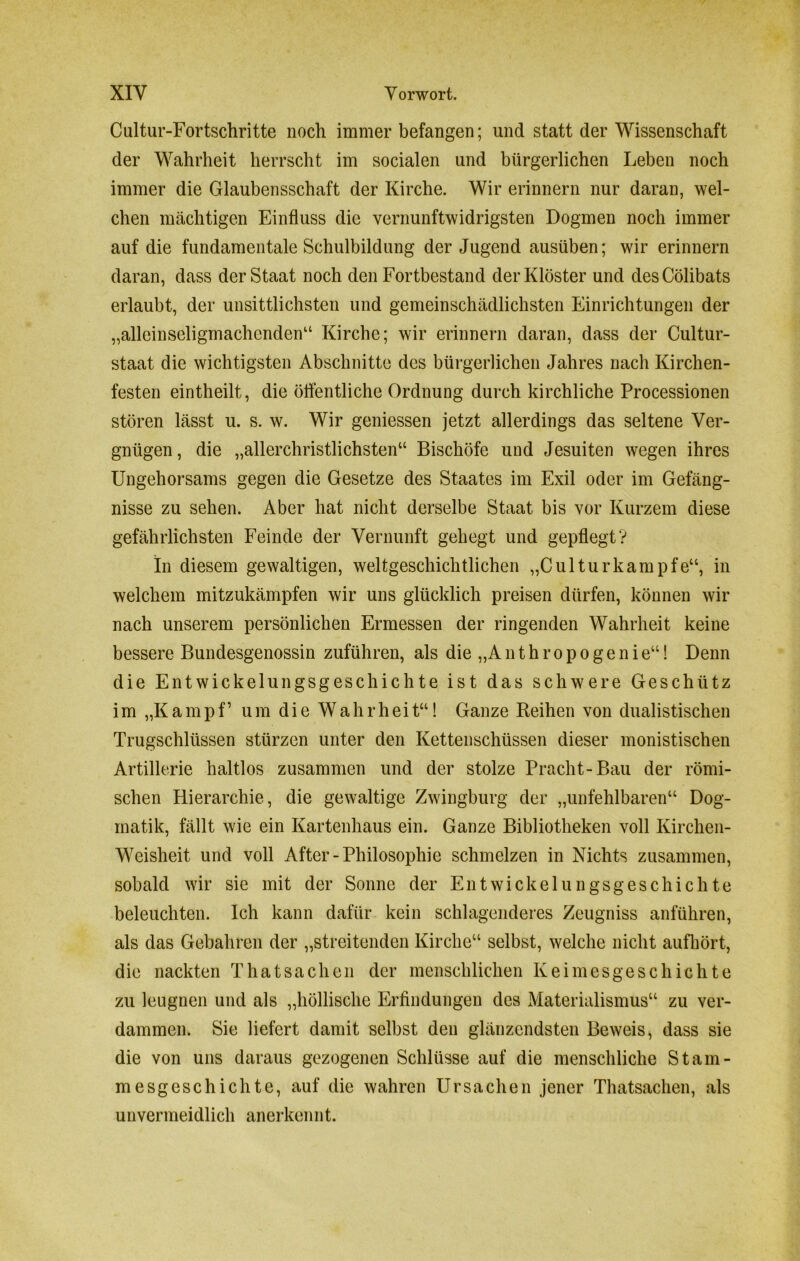 Cultur-Fortschritte noch immer befangen; und statt der Wissenschaft der Wahrheit herrscht im socialen und bürgerlichen Leben noch immer die Glaubensschaft der Kirche. Wir erinnern nur daran, wel- chen mächtigen Einfluss die vernunftwidrigsten Dogmen noch immer auf die fundamentale Schulbildung der Jugend ausüben; wir erinnern daran, dass der Staat noch den Fortbestand der Klöster und desCölibats erlaubt, der unsittlichsten und gemeinschädlichsten Einrichtungen der „alleinseligmachenden“ Kirche; wir erinnern daran, dass der Cultur- staat die wichtigsten Abschnitte des bürgerlichen Jahres nach Kirchen- festen eintheilt, die öffentliche Ordnung durch kirchliche Processionen stören lässt u. s. w. Wir gemessen jetzt allerdings das seltene Ver- gnügen, die „allerchristlichsten“ Bischöfe und Jesuiten wegen ihres Ungehorsams gegen die Gesetze des Staates im Exil oder im Gefäng- nisse zu sehen. Aber hat nicht derselbe Staat bis vor Kurzem diese gefährlichsten Feinde der Vernunft gehegt und gepflegt? In diesem gewaltigen, weltgeschichtlichen „Culturkämpfe“, in welchem mitzukämpfen wir uns glücklich preisen dürfen, können wir nach unserem persönlichen Ermessen der ringenden Wahrheit keine bessere Bundesgenossin zuführen, als die „A n t h r o p o g e n i e“! Denn die Entwickelungsgeschichte ist das schwere Geschütz im „Kampf’ um die Wahrheit“! Ganze Reihen von dualistischen Trugschlüssen stürzen unter den Kettenschüssen dieser monistischen Artillerie haltlos zusammen und der stolze Pracht-Bau der römi- schen Hierarchie, die gewaltige Zwingburg der „unfehlbaren“ Dog- matik, fällt wie ein Kartenhaus ein. Ganze Bibliotheken voll Kirchen- Weisheit und voll After-Philosophie schmelzen in Nichts zusammen, sobald wir sie mit der Sonne der Entwickelungsgeschichte beleuchten. Ich kann dafür kein schlagenderes Zeugniss anführen, als das Gebahren der „streitenden Kirche“ selbst, welche nicht aufhört, die nackten Thatsaclien der menschlichen Keimesgeschichte zu leugnen und als „höllische Erfindungen des Materialismus“ zu ver- dammen. Sie liefert damit selbst den glänzendsten Beweis, dass sie die von uns daraus gezogenen Schlüsse auf die menschliche Stam- mesgeschichte, auf die wahren Ursachen jener Thatsachen, als unvermeidlich anerkennt.