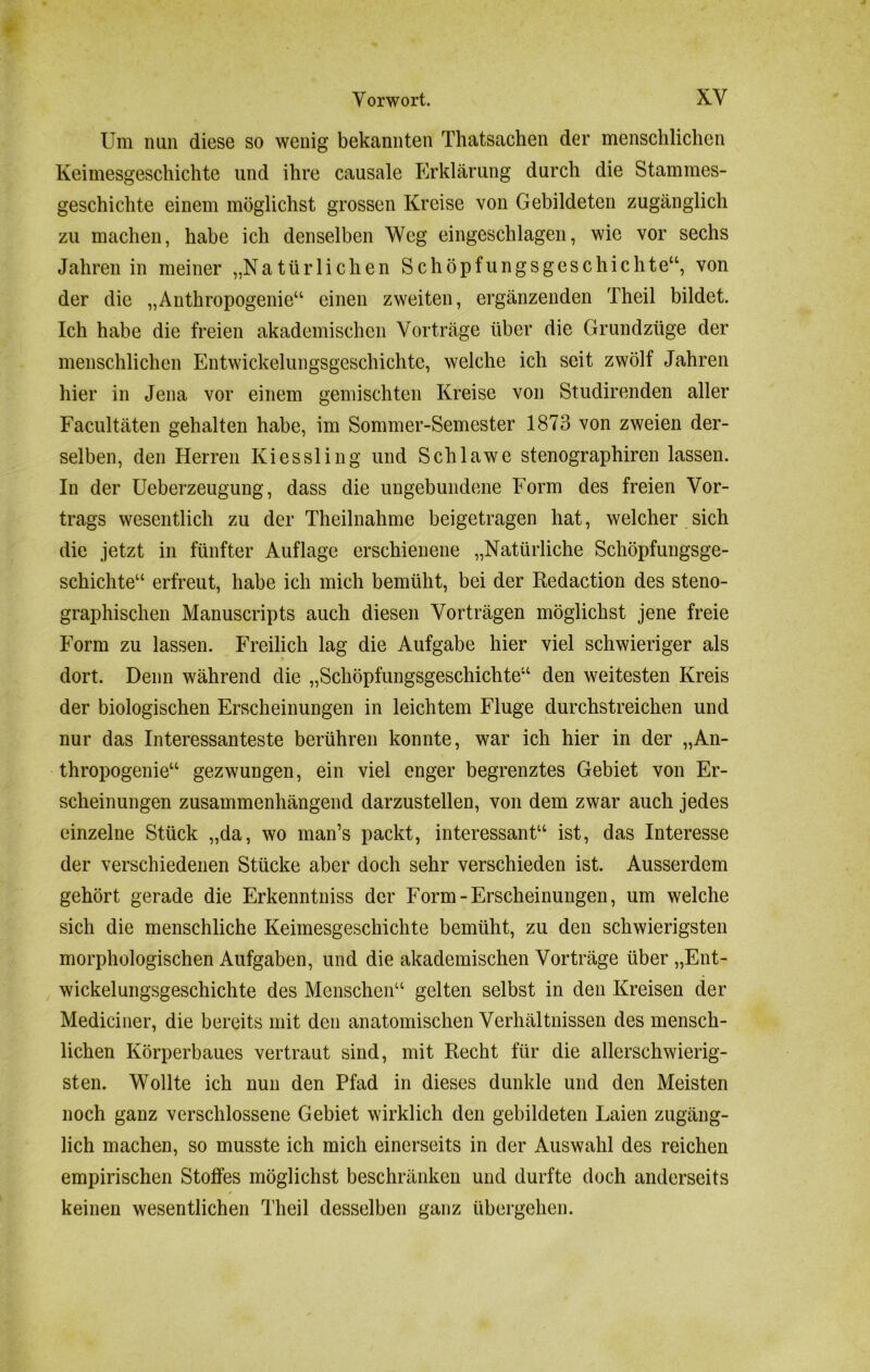 Um nun diese so wenig bekannten Thatsachen der menschlichen Keimesgeschichte und ihre causale Erklärung durch die Stammes- geschichte einem möglichst grossen Kreise von Gebildeten zugänglich zu machen, habe ich denselben Weg eingeschlagen, wie vor sechs Jahren in meiner „Natürlichen Schöpfungsgeschichte“, von der die „Anthropogenie“ einen zweiten, ergänzenden Theil bildet. Ich habe die freien akademischen Vorträge über die Grundzüge der menschlichen Entwickelungsgeschichte, welche ich seit zwölf Jahren hier in Jena vor einem gemischten Kreise von Studirenden aller Facultäten gehalten habe, im Sommer-Semester 1873 von zweien der- selben, den Herren Kiessling und Schlawe stenographiren lassen. In der Ueberzeugung, dass die ungebundene Form des freien Vor- trags wesentlich zu der Theilnahme beigetragen hat, welcher sich die jetzt in fünfter Auflage erschienene „Natürliche Schöpfungsge- schichte“ erfreut, habe ich mich bemüht, bei der Redaction des steno- graphischen Manuscripts auch diesen Vorträgen möglichst jene freie Form zu lassen. Freilich lag die Aufgabe hier viel schwieriger als dort. Denn während die „Schöpfungsgeschichte“ den weitesten Kreis der biologischen Erscheinungen in leichtem Fluge durchstreichen und nur das Interessanteste berühren konnte, war ich hier in der „An- thropogenie“ gezwungen, ein viel enger begrenztes Gebiet von Er- scheinungen zusammenhängend darzustellen, von dem zwar auch jedes einzelne Stück „da, wo man’s packt, interessant“ ist, das Interesse der verschiedenen Stücke aber doch sehr verschieden ist. Ausserdem gehört gerade die Erkenntniss der Form-Erscheinungen, um welche sich die menschliche Keimesgeschichte bemüht, zu den schwierigsten morphologischen Aufgaben, und die akademischen Vorträge über „Ent- wickelungsgeschichte des Menschen“ gelten selbst in den Kreisen der Mediciner, die bereits mit den anatomischen Verhältnissen des mensch- lichen Körperbaues vertraut sind, mit Recht für die allerschwierig- sten. Wollte ich nun den Pfad in dieses dunkle und den Meisten noch ganz verschlossene Gebiet wirklich den gebildeten Laien zugäng- lich machen, so musste ich mich einerseits in der Auswahl des reichen empirischen Stoffes möglichst beschränken und durfte doch anderseits / keinen wesentlichen Theil desselben ganz übergehen.