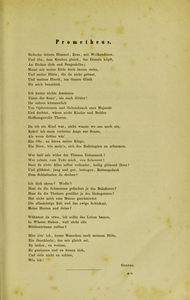 Prometheus. Bedecke deinen Himmel, Zeus, mit Wolkendunst, Und übe, dem Knaben gleich , der Disteln köpft, An Eichen dich und Bergeshöhn; Musst mir meine Erde doch lassen stehn, Und meine Hütte, die du nicht gebaut, Und meinen Ileerd, um dessen Gluth Du mich beneidest. Ich kenne nichts Aermeres Unter der Sonn’, als euch Götter! Ihr nähret kümmerlich Von Opfersteuern und Gebetshauch eure Majestät Und darbtet, wären nicht Kinder und Bettler Hoffnungsvolle Thoren. Da ich ein Kind war, nicht wusste wo aus noch ein, Kehrt’ ich mein verirrtes Auge zur Sonne, Als wenn drüber wär’ Ein Ohr, zu hören meine Klage, Ein Herz, wie mein’s, sich des Bedrängten zu erbarmen. Wer half mir wider der Titanen Uebermutli ? Wer rettete vom Tode mich, von Sclaverei V Hast du nicht Alles selbst vollendet, heilig glühend Herz ? Und glühtest, jung und gut, betrogen, Rettungsdank Dem Schlafenden da droben? Ich dich ehren? Wofür? Hast du die Schmerzen gelindert je des Beladenen? Hast du die Thränen gestillet je des Geängsteten? Hat nicht mich zum Manne geschmiedet Die allmächtige Zeit und das ewige Schicksal, Meine Herren und deine ? Wähntest du etwa, ich sollte das Leben hassen, In Wüsten fliehen, weil nicht alle Blüthenträume reiften ? Hier sitz’ ich, forme Menschen nach meinem Bilde, Ein Geschlecht, das mir gleich sei, Zu leiden, zu weinen, Zu geniessen und zu freuen sich, Und dein nicht zu achten, Wie ich ! Goethe. *• *