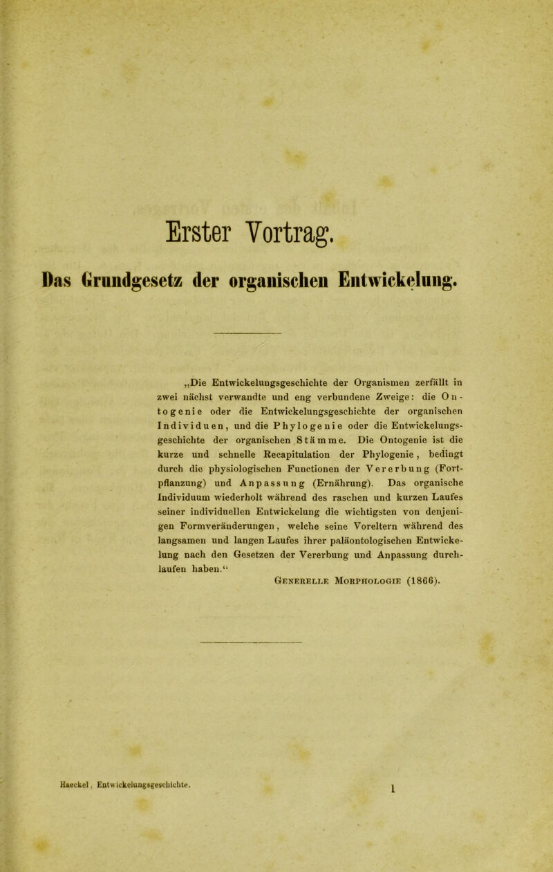 Erster Vortrag. Das Grundgesetz der organischen Entwickelung. „Die Entwickelungsgeschichte der Organismen zerfällt in zwei nächst verwandte und eng verbundene Zweige: die O n - togenie oder die Entwickelungsgeschichte der organischen Individuen, und die Phylogenie oder die Entwickelungs- geschichte der organischen Stämme. Die Ontogenie ist die kurze und schnelle Recapitulation der Phylogenie, bedingt durch die physiologischen Functionen der Vererbung (Fort- pflanzung) und Anpassung (Ernährung). Das organische Individuum wiederholt während des raschen und kurzen Laufes seiner individuellen Entwickelung die wichtigsten von denjeni- gen Formveränderungen , welche seine Voreltern während des langsamen und langen Laufes ihrer paläontologischen Entwicke- lung nach den Gesetzen der Vererbung und Anpassung durch- laufen haben.“ Generelle Morphologie (1866). Haeckel, Eatwickelungägeschichte.