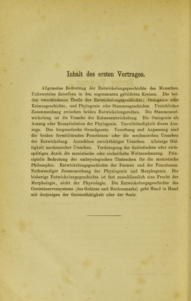 Inhalt des ersten Vortrages. Allgemeine Bedeutung der Entwickelungsgeschichte des Menschen. Unkenntniss derselben in den sogenannten gebildeten Kreisen. Die bei- den verschiedenen Theile der Entwickelungsgeschichte: Ontogenie oder Keimesgeschichte, und Phylogenie oder Stammesgeschichte. Ursächlicher Zusammenhang zwischen beiden Entwickelungsreihen. Die Stammeseut- wickelung ist die Ursache der Keimesentwickelung. Die Ontogenie als Auszug oder Recapitulation der Phylogenie. Unvollständigkeit dieses Aus- zugs. Das biogenetische Grundgesetz. Vererbung und Anpassung sind die beiden formbildenden Functionen oder die mechanischen Ursachen der Entwickelung. Ausschluss zweckthätiger Ursachen. Alleinige Gül- tigkeit mechanischer Ursachen. Verdrängung der dualistischen oder zwie- spältigen durch die monistische oder einheitliche Weltanschauung. Prin- cipielle Bedeutung der embryologischen Thatsachen für die monistische Philosophie. Entwickelungsgeschichte der Formen und der Functionen. Nothwendiger Zusammenhang der Physiogenie und Morphogenie. Die bisherige Entwickelungsgeschichte ist fast ausschliesslich eine Frucht der Morphologie, nicht der Physiologie. Die Entwickelungsgeschichte des Centralnervensystems (des Gehirns und Rückenmarks) geht Hand in Hand mit derjenigen der Geistesthätigkeit oder der Seele.