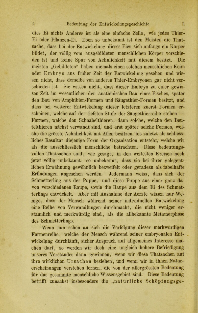 dies Ei nichts Anderes ist als eine einfache Zelle, wie jedes Thier- Ei oder Pflanzen-Ei. Eben so unbekannt ist den Meisten die That- sache, dass bei der Entwickelung dieses Eies sich anfangs ein Körper bildet, der völlig vom ausgebildeten menschlichen Körper verschie- den ist und keine Spur von Aehnlichkeit mit diesem besitzt. Die meisten „Gebildeten“ haben niemals einen solchen menschlichen Keim oder Embryo aus früher Zeit der Entwickelung gesehen und wis- sen nicht, dass derselbe von anderen Thier-Embryonen gar nicht ver- schieden ist. Sie wissen nicht, dass dieser Embryo zu einer gewis- sen Zeit im wesentlichen den anatomischen Bau eines Fisches, später den Bau von Amphibien-Formen und Säugethier-Formen besitzt, und dass bei weiterer Entwickelung dieser letzteren zuerst Formen er- scheinen, welche auf der tiefsten Stufe der Säugethierreihe stehen — Formen, welche den Schnabelthieren, dann solche, welche den Beu- tel thieren nächst verwandt sind, und erst später solche Formen, wel- che die grösste Aehnlichkeit mit Affen besitzen, bis zuletzt als schliess- liches Resultat diejenige Form der Organisation entsteht, welche wir als die ausschliesslich menschliche betrachten. Diese bedeutungs- vollen Thatsachen sind, wie gesagt, in den weitesten Kreisen noch jetzt völlig unbekannt; so unbekannt, dass sie bei ihrer gelegent- lichen Erwähnung gewöhnlich bezweifelt oder geradezu als fabelhafte Erfindungen angesehen werden. Jedermann weiss, dass sich der Schmetterling aus der Puppe, und diese Puppe aus einer ganz da- von verschiedenen Raupe, sowie die Raupe aus dem Ei des Schmet- terlings entwickelt. Aber mit Ausnahme der Aerzte wissen nur We- nige, dass der Mensch während, seiner individuellen Entwickelung eine Reihe von Verwandlungen durchmacht, die nicht weniger er- staunlich und merkwürdig sind, als die allbekannte Metamorphose des Schmetterlings. Wenn nun schon an sich die Verfolgung dieser merkwürdigen Formenreihe, welche der Mensch während seiner embryonalen Ent- _ Wickelung durchläuft, sicher Anspruch auf allgemeines Interesse ma- chen darf, so werden wir doch eine ungleich höhere Befriedigung unseres Verstandes dann gewinnen, wenn wir diese Thatsachen auf ihre wirklichen Ursachen beziehen, und wenn wir in ihnen Natur- erscheinungen verstehen lernen, die von der allergrössten Bedeutung für das gesammte menschliche Wissensgebiet sind. Diese Bedeutung betrifft zunächst insbesondere die „natürliche Schöpfungsge-