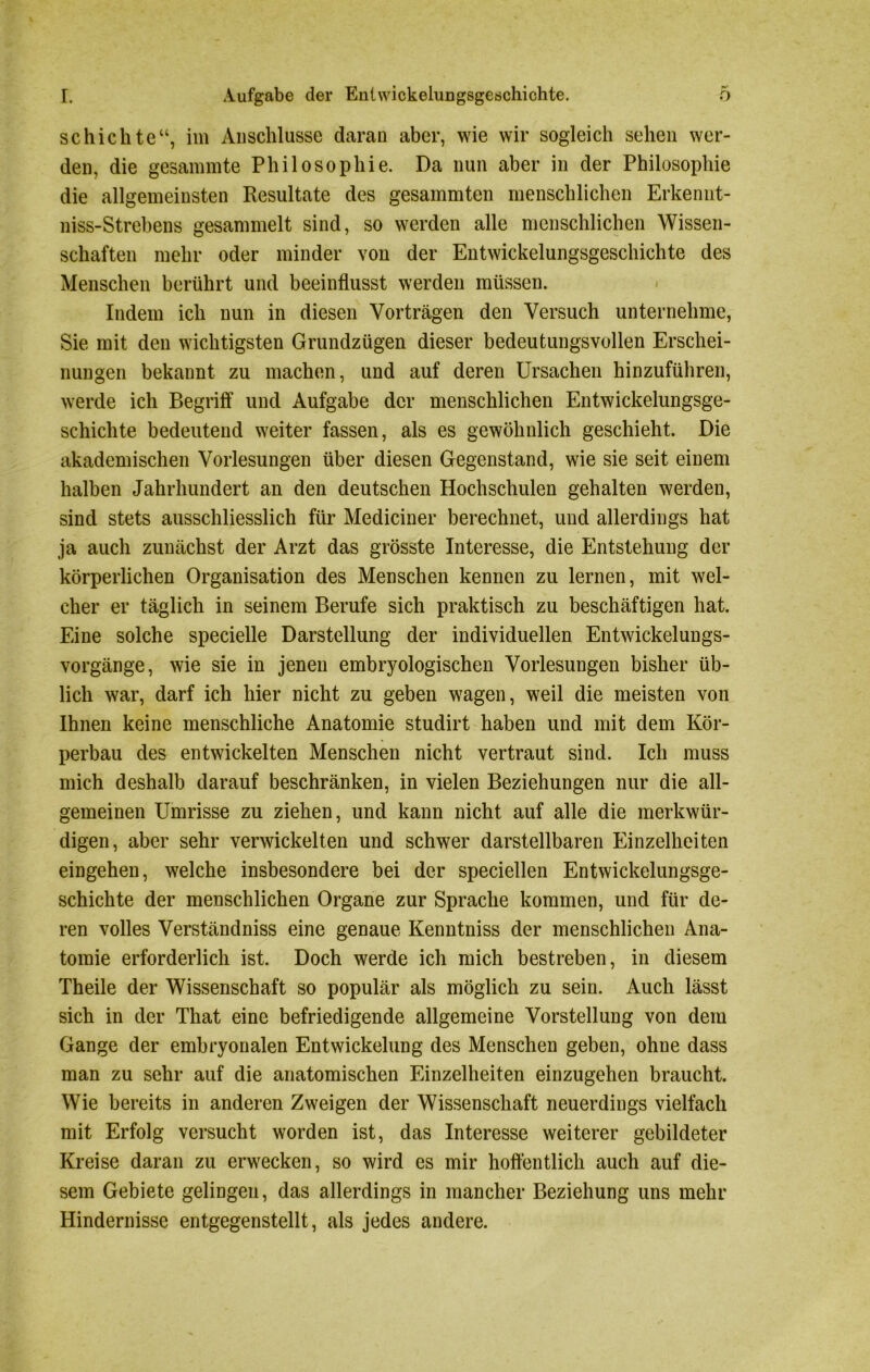 schichte“, im Anschlüsse daran aber, wie wir sogleich sehen wer- den, die gesammte Philosophie. Da nun aber in der Philosophie die allgemeinsten Resultate des gesammten menschlichen Erkennt- niss-Strebens gesammelt sind, so werden alle menschlichen Wissen- schaften mehr oder minder von der Entwickelungsgeschichte des Menschen berührt und beeinflusst werden müssen. Indem ich nun in diesen Vorträgen den Versuch unternehme, Sie mit den wichtigsten Grundzügen dieser bedeutungsvollen Erschei- nungen bekannt zu machen, und auf deren Ursachen hinzuführen, werde ich Begriff und Aufgabe der menschlichen Entwickelungsge- schichte bedeutend weiter fassen, als es gewöhnlich geschieht. Die akademischen Vorlesungen über diesen Gegenstand, wie sie seit einem halben Jahrhundert an den deutschen Hochschulen gehalten werden, sind stets ausschliesslich für Mediciner berechnet, und allerdings hat ja auch zunächst der Arzt das grösste Interesse, die Entstehung der körperlichen Organisation des Menschen kennen zu lernen, mit wel- cher er täglich in seinem Berufe sich praktisch zu beschäftigen hat. Eine solche specielle Darstellung der individuellen Entwickelungs- vorgänge, wie sie in jenen embryologischen Vorlesungen bisher üb- lich war, darf ich hier nicht zu geben wagen, weil die meisten von Ihnen keine menschliche Anatomie studirt haben und mit dem Kör- perbau des entwickelten Menschen nicht vertraut sind. Ich muss mich deshalb darauf beschränken, in vielen Beziehungen nur die all- gemeinen Umrisse zu ziehen, und kann nicht auf alle die merkwür- digen, aber sehr verwickelten und schwer darstellbaren Einzelheiten eingehen, welche insbesondere bei der speciellen Entwickelungsge- schichte der menschlichen Organe zur Sprache kommen, und für de- ren volles Verständniss eine genaue Kenntniss der menschlichen Ana- tomie erforderlich ist. Doch werde ich mich bestreben, in diesem Theile der Wissenschaft so populär als möglich zu sein. Auch lässt sich in der That eine befriedigende allgemeine Vorstellung von dem Gange der embryonalen Entwickelung des Menschen geben, ohne dass man zu sehr auf die anatomischen Einzelheiten einzugehen braucht. WTie bereits in anderen Zweigen der Wissenschaft neuerdings vielfach mit Erfolg versucht worden ist, das Interesse weiterer gebildeter Kreise daran zu erwecken, so wird es mir hoffentlich auch auf die- sem Gebiete gelingen, das allerdings in mancher Beziehung uns mehr Hindernisse entgegenstellt, als jedes andere.