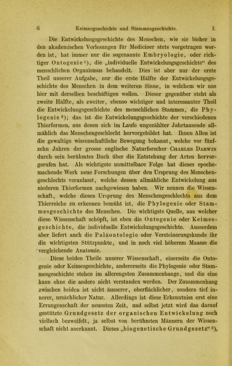 Die Entwickelungsgeschichte des Menschen, wie sie bisher in den akademischen Vorlesungen für Mediciner stets vorgetragen wor- den ist, hat immer nur die sogenannte Embryologie, oder rich- tiger Ontogenie1), die „individuelle Entwickelungsgeschichte“ des menschlichen Organismus behandelt. Dies ist aber nur der erste Theil unserer Aufgabe, nur die erste Hälfte der Entwickelungsge- schichte des Menschen in dem weiteren Sinne, in welchem wir uns hier mit derselben beschäftigen wollen. Dieser gegenüber steht als zweite Hälfte, als zweiter, ebenso wichtiger und interessanter Theil die Entwickelungsgeschichte des menschlichen Stammes, die Phy- logenie2); das ist die Entwickelungsgeschichte der verschiedenen Thierformen, aus denen sich im Laufe ungezählter Jahrtausende all- mählich das Menschengeschlecht hervorgebildet hat. Ihnen Allen ist die gewaltige wissenschaftliche Bewegung bekannt, welche vor fünf- zehn Jahren der grosse englische Naturforscher Charles Darwin durch sein berühmtes Buch über die Entstehung der Arten hervor- gerufen hat. Als wichtigste unmittelbare Folge hat dieses epoche- machende Werk neue Forschungen über den Ursprung des Menschen- geschlechts veranlasst, welche dessen allmähliche Entwickelung aus niederen Thierformen nachgewiesen haben. Wir nennen die Wissen- schaft, welche diesen Ursprung des Menschengeschlechts aus dem Thierreiche zu erkennen bemüht ist, die Phy löge nie oder Stam- mesgeschichte des Menschen. Die wichtigste Quelle, aus welcher diese Wissenschaft schöpft, ist eben die Ontogenie oder Keimes- geschichte, die individuelle Entwickelungsgeschichte. Ausserdem aber liefert auch die Paläontologie oder Versteinerungskunde ihr die wichtigsten Stützpunkte, und in noch viel höherem Maasse die vergleichende Anatomie. Diese beiden Theile unserer Wissenschaft, einerseits die Outo- genie oder Keimesgeschichte, andererseits die Phylogenie oder Stam- mesgeschichte stehen im allerengsten Zusammenhänge, und die eine kann ohne die andere nicht verstanden werden. Der Zusammenhang zwischen beiden ist nicht äusserer, oberflächlicher, sondern tief in- nerer, ursächlicher Natur. Allerdings ist diese Erkenntniss erst eine Errungenschaft der neuesten Zeit, und selbst jetzt wird das darauf gestützte Grundgesetz der organischen Entwickelung noch vielfach bezweifelt, ja selbst von berühmten Männern der Wissen- schaft nicht anerkannt. Dieses „biogenetische Grundgesetz“3),