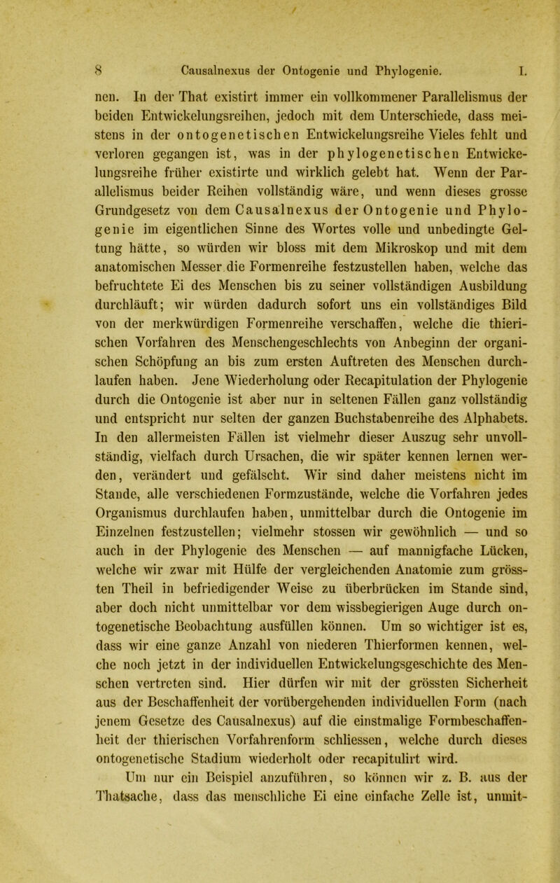 neu. In der That existirt immer ein vollkommener Parallelismus der beiden Entwickelungsreihen, jedoch mit dem Unterschiede, dass mei- stens in der ontogenetischen Entwickelungsreihe Vieles fehlt und verloren gegangen ist, was in der phylogenetischen Entwicke- lungsreihe früher existirte und wirklich gelebt hat. Wenn der Par- allelismus beider Reihen vollständig wäre, und wenn dieses grosse Grundgesetz von dem Causalnexus der Ontogenie und Phylo- genie im eigentlichen Sinne des Wortes volle und unbedingte Gel- tung hätte, so würden wir bloss mit dem Mikroskop und mit dem anatomischen Messer die Formenreihe festzustellen haben, welche das befruchtete Ei des Menschen bis zu seiner vollständigen Ausbildung durchläuft; wir würden dadurch sofort uns ein vollständiges Bild von der merkwürdigen Formenreihe verschaffen, welche die thieri- schen Vorfahren des Menschengeschlechts von Anbeginn der organi- schen Schöpfung an bis zum ersten Auftreten des Menschen durch- laufen haben. Jene Wiederholung oder Recapitulation der Phylogenie durch die Ontogenie ist aber nur in seltenen Fällen ganz vollständig und entspricht nur selten der ganzen Buchstabenreihe des Alphabets. In den allermeisten Fällen ist vielmehr dieser Auszug sehr unvoll- ständig, vielfach durch Ursachen, die wir später kennen lernen wer- den, verändert und gefälscht. Wir sind daher meistens nicht im Stande, alle verschiedenen Formzustände, welche die Vorfahren jedes Organismus durchlaufen haben, unmittelbar durch die Ontogenie im Einzelnen festzustellen; vielmehr stossen wir gewöhnlich — und so auch in der Phylogenie des Menschen — auf mannigfache Lücken, welche wir zwar mit Hülfe der vergleichenden Anatomie zum gröss- ten Theil in befriedigender Weise zu überbrücken im Stande sind, aber doch nicht unmittelbar vor dem wissbegierigen Auge durch on- togenetische Beobachtung ausfüllen können. Um so wichtiger ist es, dass wir eine ganze Anzahl von niederen Thierformen kennen, wel- che noch jetzt in der individuellen Entwickelungsgeschichte des Men- schen vertreten sind. Hier dürfen wir mit der grössten Sicherheit aus der Beschaffenheit der vorübergehenden individuellen Form (nach jenem Gesetze des Causalnexus) auf die einstmalige Formbeschaffen- heit der thierischen Vorfahrenform schliessen, welche durch dieses ontogenetische Stadium wiederholt oder recapitulirt wird. Um nur ein Beispiel anzuführen, so können wir z. B. aus der Thatsache, dass das menschliche Ei eine einfache Zelle ist, unmit-