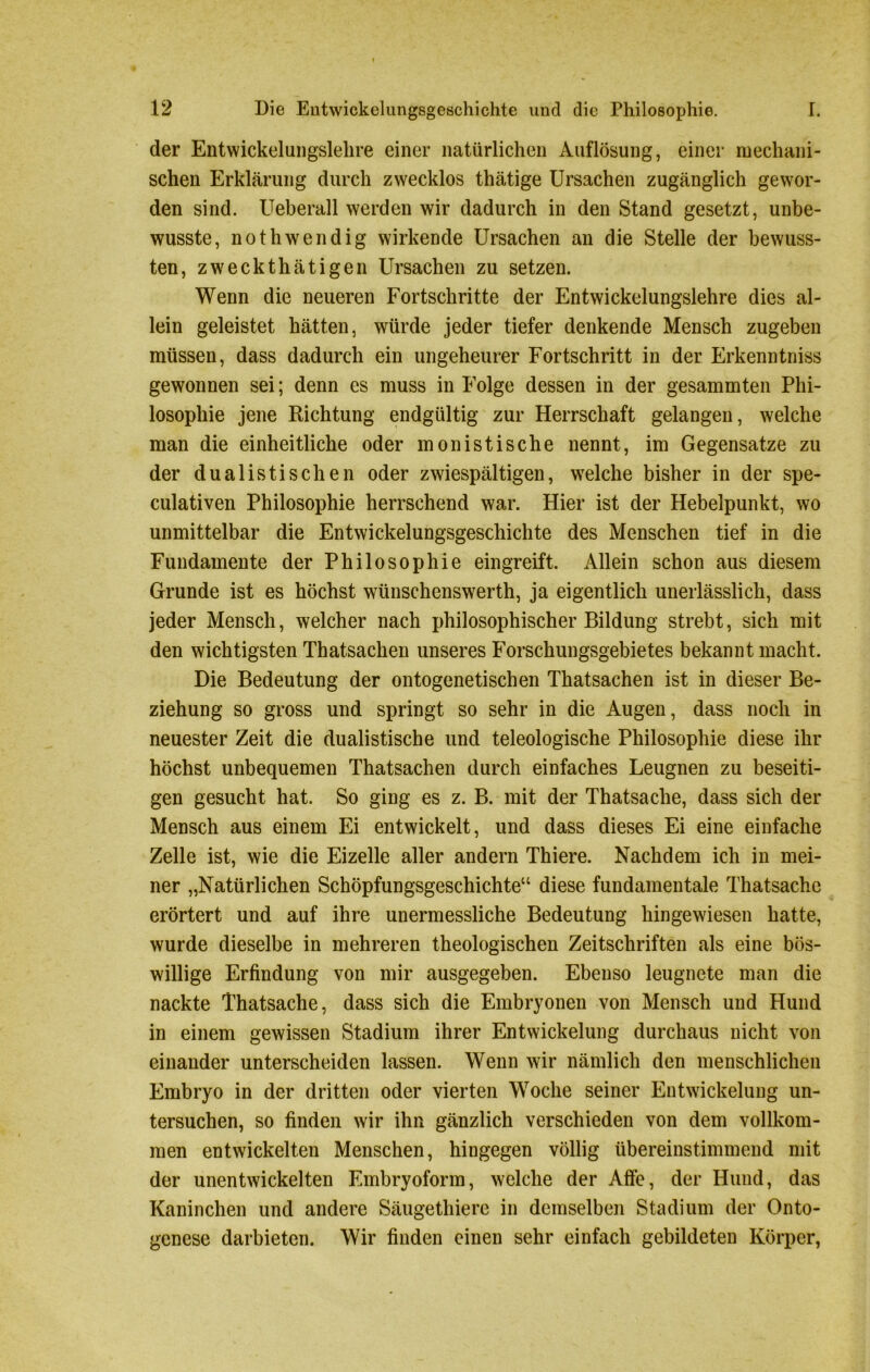 der Entwickelungslehre einer natürlichen Auflösung, einer mechani- schen Erklärung durch zwecklos thätige Ursachen zugänglich gewor- den sind. Ueberall werden wir dadurch in den Stand gesetzt, unbe- wusste, nothwendig wirkende Ursachen an die Stelle der bewuss- ten, zweckthätigen Ursachen zu setzen. Wenn die neueren Fortschritte der Entwickelungslehre dies al- lein geleistet hätten, würde jeder tiefer denkende Mensch zugeben müssen, dass dadurch ein ungeheurer Fortschritt in der Erkenntniss gewonnen sei; denn es muss in Folge dessen in der gesammten Phi- losophie jene Richtung endgültig zur Herrschaft gelangen, welche man die einheitliche oder monistische nennt, im Gegensätze zu der dualistischen oder zwiespältigen, welche bisher in der spe- culativen Philosophie herrschend war. Hier ist der Hebelpunkt, wo unmittelbar die Entwickelungsgeschichte des Menschen tief in die Fundamente der Philosophie eingreift. Allein schon aus diesem Grunde ist es höchst wünschenswerth, ja eigentlich unerlässlich, dass jeder Mensch, welcher nach philosophischer Bildung strebt, sich mit den wichtigsten Thatsachen unseres Forschungsgebietes bekannt macht. Die Bedeutung der ontogenetischen Thatsachen ist in dieser Be- ziehung so gross und springt so sehr in die Augen, dass noch in neuester Zeit die dualistische und teleologische Philosophie diese ihr höchst unbequemen Thatsachen durch einfaches Leugnen zu beseiti- gen gesucht hat. So ging es z. B. mit der Thatsache, dass sich der Mensch aus einem Ei entwickelt, und dass dieses Ei eine einfache Zelle ist, wie die Eizelle aller andern Thiere. Nachdem ich in mei- ner „Natürlichen Schöpfungsgeschichte“ diese fundamentale Thatsache erörtert und auf ihre unermessliche Bedeutung hingewiesen hatte, wurde dieselbe in mehreren theologischen Zeitschriften als eine bös- willige Erfindung von mir ausgegeben. Ebenso leugnete man die nackte Thatsache, dass sich die Embryonen von Mensch und Hund in einem gewissen Stadium ihrer Entwickelung durchaus nicht von einander unterscheiden lassen. Wenn wir nämlich den menschlichen Embryo in der dritten oder vierten Woche seiner Entwickelung un- tersuchen, so finden wir ihn gänzlich verschieden von dem vollkom- men entwickelten Menschen, hingegen völlig übereinstimmend mit der unentwickelten Embryoform, welche der Affe, der Hund, das Kaninchen und andere Säugethiere in demselben Stadium der Onto- genese darbieten. Wir finden einen sehr einfach gebildeten Körper,