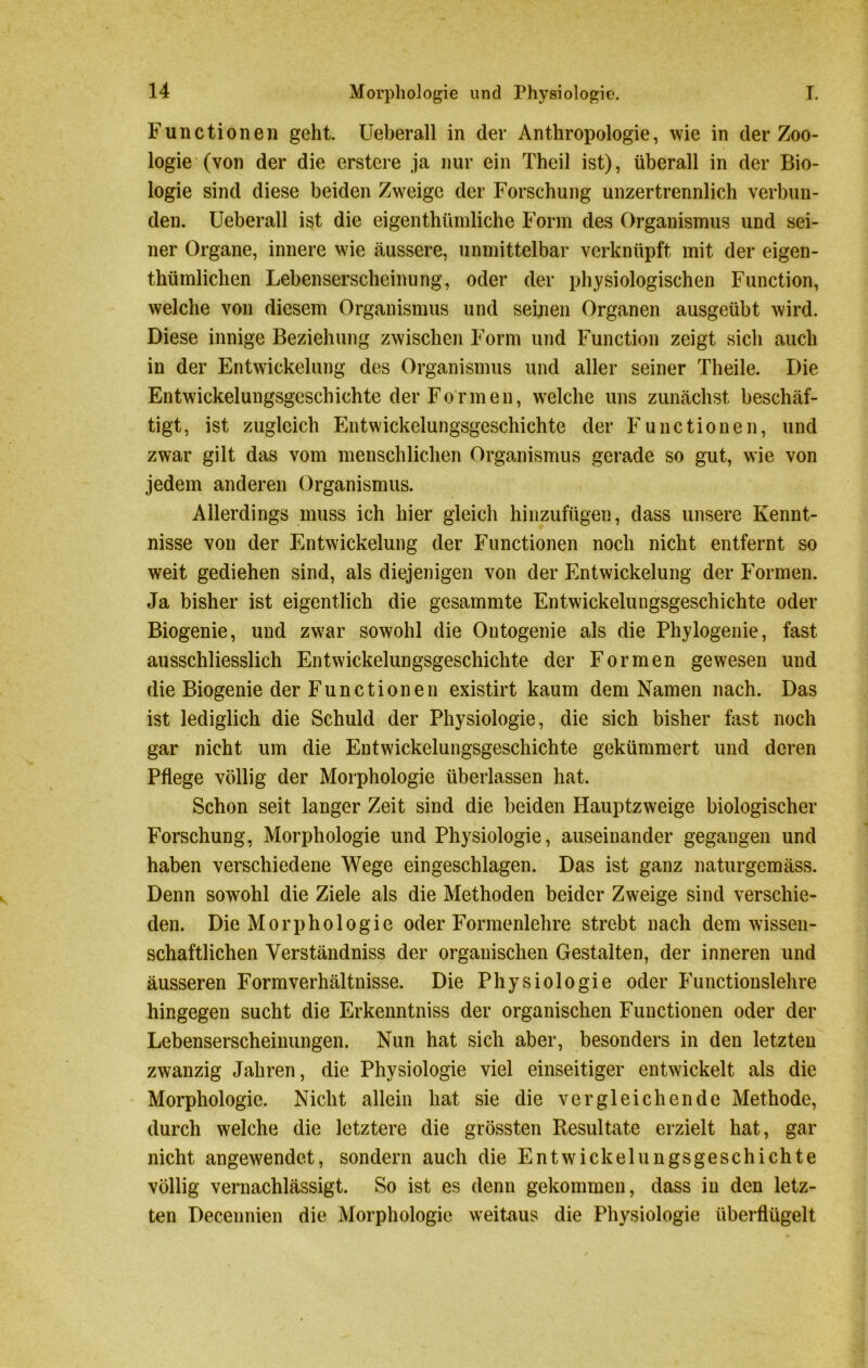 Functionen geht. Ueberall in der Anthropologie, wie in der Zoo- logie (von der die erstere ja nur ein Theil ist), überall in der Bio- logie sind diese beiden Zweige der Forschung unzertrennlich verbun- den. Ueberall ist die eigenthtimliche Form des Organismus und sei- ner Organe, innere wie äussere, unmittelbar verknüpft mit der eigen- thümlichen Lebenserscheinung, oder der physiologischen Function, welche von diesem Organismus und seinen Organen ausgeübt wird. Diese innige Beziehung zwischen Form und Function zeigt sich auch in der Entwickelung des Organismus und aller seiner Theile. Die Entwickelungsgeschichte der Formen, welche uns zunächst beschäf- tigt, ist zugleich Entwickelungsgeschichte der Functionen, und zwar gilt das vom menschlichen Organismus gerade so gut, wie von jedem anderen Organismus. Allerdings muss ich hier gleich hinzufügen, dass unsere Kennt- nisse von der Entwickelung der Functionen noch nicht entfernt so weit gediehen sind, als diejenigen von der Entwickelung der Formen. Ja bisher ist eigentlich die gesammte Entwickelungsgeschichte oder Biogenie, und zwar sowohl die Outogenie als die Phylogenie, fast ausschliesslich Entwickelungsgeschichte der Formen gewesen und die Biogenie der Functionen existirt kaum dem Namen nach. Das ist lediglich die Schuld der Physiologie, die sich bisher fast noch gar nicht um die Entwickelungsgeschichte gekümmert und deren Pflege völlig der Morphologie überlassen hat. Schon seit langer Zeit sind die beiden Hauptzweige biologischer Forschung, Morphologie und Physiologie, auseinander gegangen und haben verschiedene Wege eingeschlagen. Das ist ganz naturgemäss. Denn sowohl die Ziele als die Methoden beider Zweige sind verschie- den. Die Morphologie oder Formenlehre strebt nach dem wissen- schaftlichen Yerständniss der organischen Gestalten, der inneren und äusseren Form Verhältnisse. Die Physiologie oder Functionslehre hingegen sucht die Erkenntniss der organischen Functionen oder der Lebenserscheinungen. Nun hat sich aber, besonders in den letzten zwanzig Jahren, die Physiologie viel einseitiger entwickelt als die Morphologie. Nicht allein hat sie die vergleichende Methode, durch welche die letztere die grössten Resultate erzielt hat, gar nicht angewendet, sondern auch die Entwickelungsgeschichte völlig vernachlässigt. So ist es denn gekommen, dass in den letz- ten Decennien die Morphologie weitaus die Physiologie überflügelt