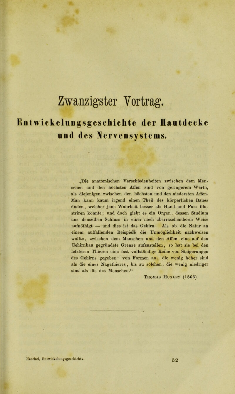 Zwanzigster Vortrag. Eiitwickeluugsgeschichte der Hautdecke uud des Nervensystems. „Die anatomischen Verschiedenheiten zwischen dem Men- schen und den höchsten Affen sind von geringerem Werth, als diejenigen zwischen den höchsten und den niedersten Affen. Man kann kaum irgend einen Theil des körperlichen Baues finden, welcher jene Wahrheit besser als Hand und Fuss illu- striren könnte; und doch giebt es ein Organ, dessen Studium uns denselben Schluss in einer noch überraschenderen Weise aufnöthigt — und dies ist das Gehirn. Als ob die Natur an einem auffallenden Beispiele die Unmöglichkeit nachweisen wollte, zwischen dem Menschen und den Affen eine auf den Gehirnbau gegründete Grenze aufzustellen, so hat sie bei den letzteren Thieren eine fast vollständige Reihe von Steigerungen des Gehirns gegeben: von Formen an, die wenig höher sind als die eines Nagethieres , bis zu solchen, die wenig niedriger sind als die des Menschen.“ Thomas Huxley (1863). Haeckel, Entwickelungsgeschichte. 32