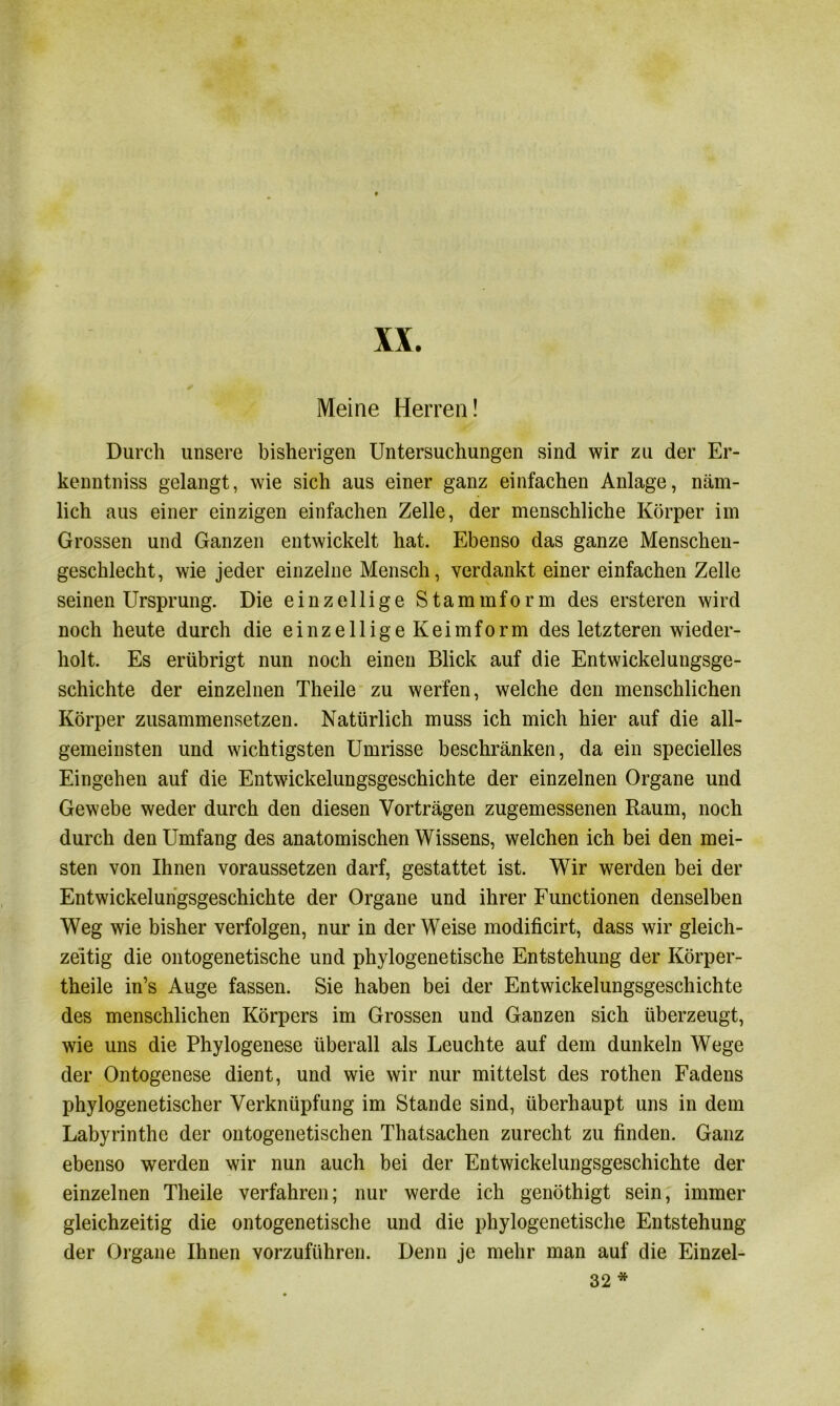 XX. Meine Herren! Durch unsere bisherigen Untersuchungen sind wir zu der Er- kenntniss gelangt, wie sich aus einer ganz einfachen Anlage, näm- lich aus einer einzigen einfachen Zelle, der menschliche Körper im Grossen und Ganzen entwickelt hat. Ebenso das ganze Menschen- geschlecht, wie jeder einzelne Mensch, verdankt einer einfachen Zelle seinen Ursprung. Die einzellige Stammform des ersteren wird noch heute durch die einzellige Keimform des letzteren wieder- holt. Es erübrigt nun noch einen Blick auf die Entwickelungsge- schichte der einzelnen Theile zu werfen, welche den menschlichen Körper zusammensetzen. Natürlich muss ich mich hier auf die all- gemeinsten und wichtigsten Umrisse beschränken, da ein specielles Eingehen auf die Entwickelungsgeschichte der einzelnen Organe und Gewebe weder durch den diesen Vorträgen zugemessenen Raum, noch durch den Umfang des anatomischen Wissens, welchen ich bei den mei- sten von Ihnen voraussetzen darf, gestattet ist. Wir werden bei der Entwickelungsgeschichte der Organe und ihrer Functionen denselben Weg wie bisher verfolgen, nur in der Weise modificirt, dass wir gleich- zeitig die ontogenetische und phylogenetische Entstehung der Körper- theile in’s Auge fassen. Sie haben bei der Entwickelungsgeschichte des menschlichen Körpers im Grossen und Ganzen sich überzeugt, wie uns die Phylogenese überall als Leuchte auf dem dunkeln Wege der Ontogenese dient, und wie wir nur mittelst des rothen Fadens phylogenetischer Verknüpfung im Stande sind, überhaupt uns in dem Labyrinthe der mitogenetischen Thatsachen zurecht zu finden. Ganz ebenso werden wir nun auch bei der Entwickelungsgeschichte der einzelnen Theile verfahren; nur werde ich genöthigt sein, immer gleichzeitig die ontogenetische und die phylogenetische Entstehung der Organe Ihnen vorzuführen. Denn je mehr man auf die Einzel- 32 *