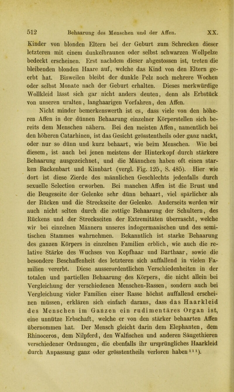 Kinder von blonden Eltern bei der Geburt zum Schrecken dieser letzteren mit einem dunkelbraunen oder selbst schwarzen Wollpelze bedeckt erscheinen. Erst nachdem dieser abgestossen ist, treten die bleibenden blonden Haare auf, welche das Kind von den Eltern ge- erbt hat. Bisweilen bleibt der dunkle Pelz noch mehrere Wochen oder selbst Monate nach der Geburt erhalten. Dieses merkwürdige Wollkleid lässt sich gar nicht anders deuten, denn als Erbstück von unseren uralten, langhaarigen Vorfahren, den Affen. Nicht minder bemerkenswerth ist es, dass viele von den höhe- ren Affen in der dünnen Behaarung einzelner Körperstellen sich be- reits dem Menschen nähern. Bei den meisten Affen, namentlich bei den höheren Catarhinen, ist das Gesicht grösstentheils oder ganz nackt, oder nur so dünn und kurz behaart, wie beim Menschen. Wie bei diesem, ist auch bei jenen meistens der Hinterkopf durch stärkere Behaarung ausgezeichnet, und die Männchen haben oft einen star- ken Backenbart und Kinnbart (vergl. Fig. 125, S. 485). Hier wie dort ist diese Zierde des männlichen Geschlechts jedenfalls durch sexuelle Selection erworben. Bei manchen Affen ist die Brust und die Beugeseite der Gelenke sehr dünn behaart, viel spärlicher als der Rücken und die Streckseite der Gelenke. Anderseits werden wir auch nicht selten durch die zottige Behaarung der Schultern, des Rückens und der Streckseiten der Extremitäten überrascht, welche wir bei einzelnen Männern unseres indogermanischen und des semi- tischen Stammes wahrnehmen. Bekanntlich ist starke Behaarung des ganzen Körpers in einzelnen Familien erblich, wie auch die re- lative Stärke des Wuchses von Kopfhaar und Barthaar, sowie die besondere Beschaffenheit des letzteren sich auffallend in vielen Fa- milien vererbt. Diese ausserordentlichen Verschiedenheiten in der totalen und partiellen Behaarung des Körpers, die nicht allein bei Vergleichung der verschiedenen Menschen-Rassen, sondern auch bei Vergleichung vieler Familien einer Rasse höchst auffallend erschei- nen müssen, erklären sich einfach daraus, dass das Haarkleid des Menschen im Ganzen ein rudimentäres Organ ist, eine unnütze Erbschaft, welche er von den stärker behaarten Affen übernommen hat. Der Mensch gleicht darin dem Elephanten, dem Rhinoceros, dem Nilpferd, den Walfischen und anderen Säugethieren verschiedener Ordnungen, die ebenfalls ihr ursprüngliches Haarkleid durch Anpassung ganz oder grösstentheils verloren haben111).