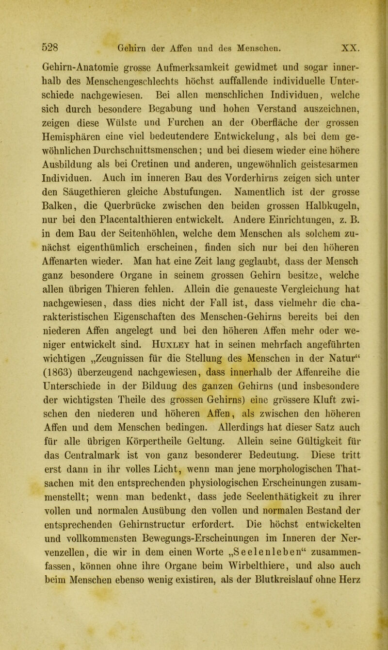 Gehirn-Anatomie grosse Aufmerksamkeit gewidmet und sogar inner- halb des Menschengeschlechts höchst auffallende individuelle Unter- schiede nachgewiesen. Bei allen menschlichen Individuen, welche sich durch besondere Begabung und hohen Verstand auszeichnen, zeigen diese Wülste und Furchen an der Oberfläche der grossen Hemisphären eine viel bedeutendere Entwickelung, als bei dem ge- wöhnlichen Durchschnittsmenschen; und bei diesem wieder eine höhere Ausbildung als bei Cretinen und anderen, ungewöhnlich geistesarmen Individuen. Auch im inneren Bau des Vorderhirns zeigen sich unter den Säugethieren gleiche Abstufungen. Namentlich ist der grosse Balken, die Querbrücke zwischen den beiden grossen Halbkugeln, nur bei den Placentalthieren entwickelt. Andere Einrichtungen, z. B. in dem Bau der Seitenhöhlen, welche dem Menschen als solchem zu- nächst eigentümlich erscheinen, finden sich nur bei den höheren Affenarten wieder. Man hat eine Zeit lang geglaubt, dass der Mensch ganz besondere Organe in seinem grossen Gehirn besitze, welche allen übrigen Thieren fehlen. Allein die genaueste Vergleichung hat nachgewiesen, dass dies nicht der Fall ist, dass vielmehr die cha- rakteristischen Eigenschaften des Menschen-Gehirns bereits bei den niederen Affen angelegt und bei den höheren Affen mehr oder we- niger entwickelt sind. Huxley hat in seinen mehrfach angeführten wichtigen „Zeugnissen für die Stellung des Menschen in der Natur“ (1863) überzeugend nachgewiesen, dass innerhalb der Affenreihe die Unterschiede in der Bildung des ganzen Gehirns (und insbesondere der wichtigsten Theile des grossen Gehirns) eine grössere Kluft zwi- schen den niederen und höheren Affen, als zwischen den höheren Affen und dem Menschen bedingen. Allerdings hat dieser Satz auch für alle übrigen Körpertheile Geltung. Allein seine Gültigkeit für / das Centralmark ist von ganz besonderer Bedeutung. Diese tritt erst dann in ihr volles Licht, wenn man jene morphologischen That- sachen mit den entsprechenden physiologischen Erscheinungen zusam- menstellt; wenn man bedenkt, dass jede Seelenthätigkeit zu ihrer vollen und normalen Ausübung den vollen und normalen Bestand der entsprechenden Gehirnstructur erfordert. Die höchst entwickelten und vollkommensten Bewegungs-Erscheinungen im Inneren der Ner- venzellen, die wir in dem einen Worte „Seelenleben“ zusammen- fassen, können ohne ihre Organe beim Wirbelthiere, und also auch beim Menschen ebenso wenig existiren, als der Blutkreislauf ohne Herz