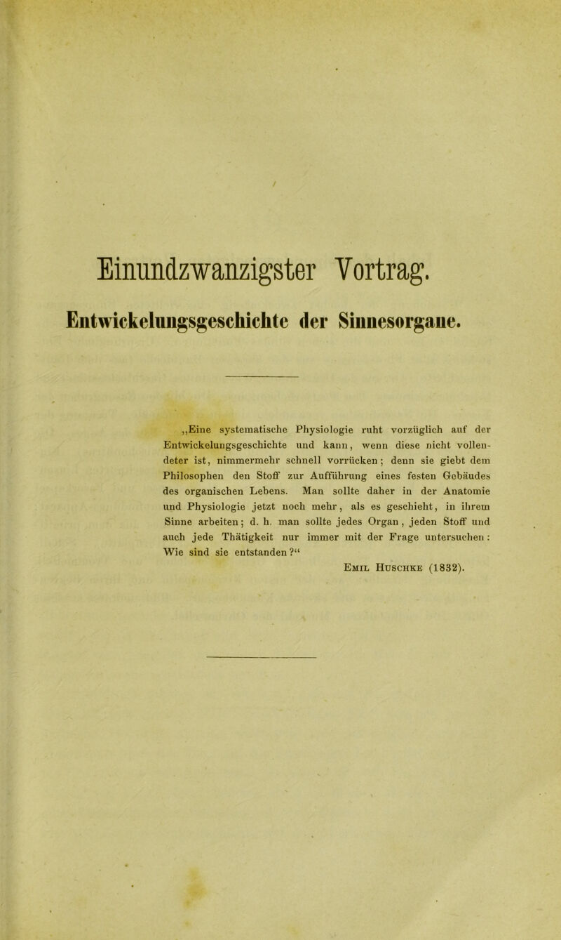 / Einunclzwanzigster Vortrag. Eiitwickelungsgeschiclite der Sinnesorgane. „Eine systematische Physiologie ruht vorzüglich auf der Entwickelungsgeschichte und kann, wenn diese nicht vollen- deter ist, nimmermehr schnell vorrücken; denn sie giebt dem Philosophen den Stoff zur Aufführung eines festen Gebäudes des organischen Lebens. Man sollte daher in der Anatomie und Physiologie jetzt noch mehr, als es geschieht, in ihrem Sinne arbeiten; d. h. man sollte jedes Organ , jeden Stoff und auch jede Thätigkeit nur immer mit der Frage untersuchen : Wie sind sie entstanden ?“ Emil Huschke (1832).