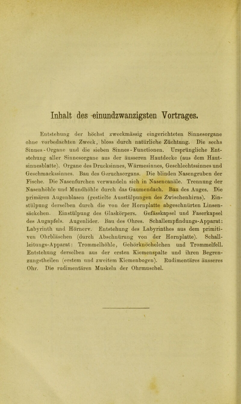 V Inhalt des einundzwanzigsten Vortrages. Entstehung der höchst zweckmässig eingerichteten Sinnesorgane ohne vorbedachten Zweck, bloss durch natürliche Züchtung. Die sechs Sinnes - Organe und die sieben Sinnes - Functionen. Ursprüngliche Ent- stehung aller Sinnesorgane aus der äusseren Hautdecke (aus dem Haut- sinnesblatte). Organe des Drucksinnes, Wärmesinnes, Geschlechtssinnes und Geschmackssinnes. Bau des Geruchsorgans. Die blinden Hasengruben der Eisclie. Die Nasenfurchen verwandeln sich in Nasencanäle. Trennung der Nasenhöhle und Mundhöhle durch das Gaumendach. Bau des Auges. Die primären Augenblasen (gestielte Ausstülpungen des Zwischenhirns). Ein- stülpung derselben durch die von der Hornplatte abgeschnürten Linsen- säckchen. Einstülpung des Glaskörpers. Gefässkapsel und Easerkapsel des Augapfels. Augenlider. Bau des Ohres. Schallempfmdungs-Apparat: Labyrinth und Hörnerv. Entstehung des Labyrinthes aus dem primiti- ven Ohrbläschen (durch Abschnürung von der Hornplatte). Schall- lei tuugs-Apparat: Trommelhöhle, Gehörknöchelchen und Trommelfell. Entstehung derselben aus der ersten Kiemenspalte und ihren Begren- zungstheilen (erstem und zweitem Kiemenbogen). Rudimentäres äusseres Ohr. Die rudimentären Muskeln der Ohrmuschel.