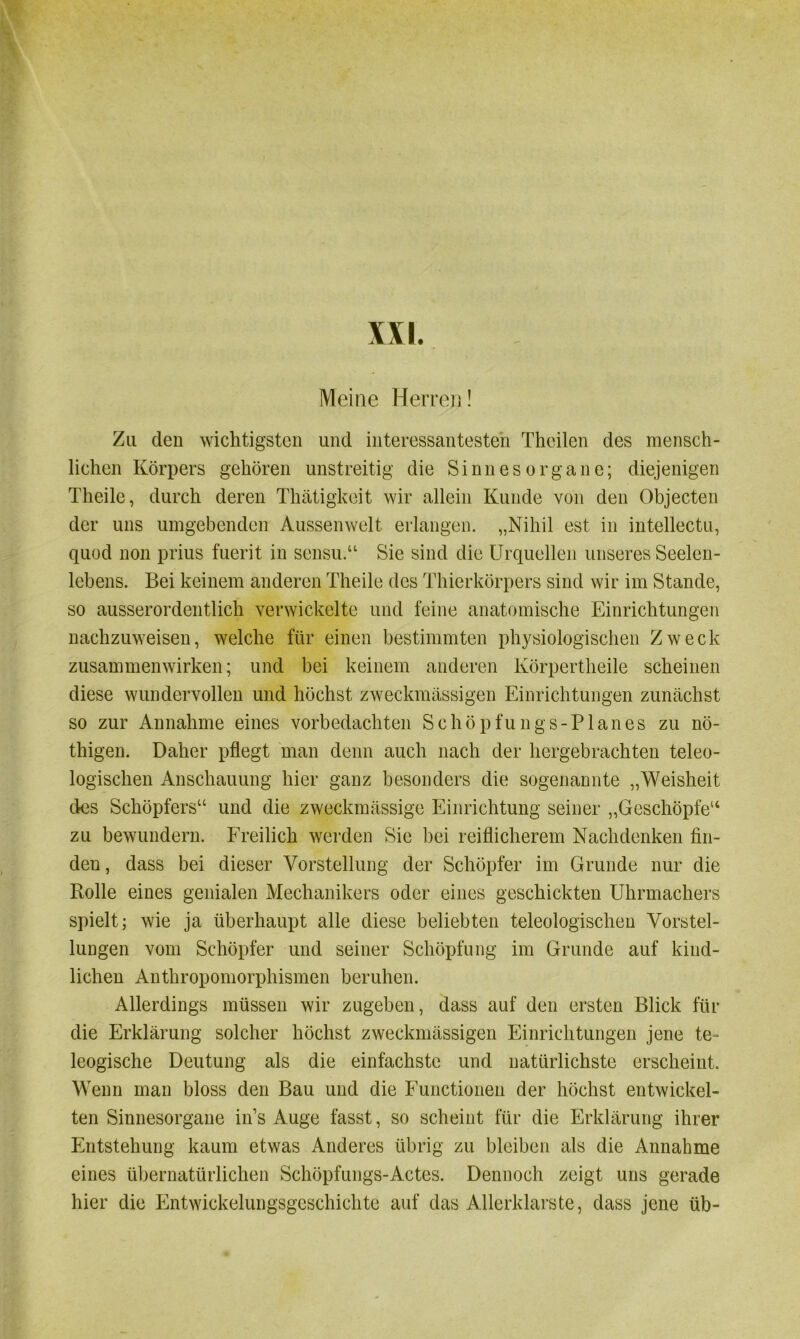 Meine Herren! Zu den wichtigsten und interessantesten Theilen des mensch- lichen Körpers gehören unstreitig die Sinnesorgane; diejenigen Theile, durch deren Thätigkeit wir allein Kunde von den Objecten der uns umgebenden Aussen weit erlangen. „Nihil est in intellectu, quod non prius fuerit in sensu.“ Sie sind die Urquellen unseres Seelen- lebens. Bei keinem anderen Theile des Thierkörpers sind wir im Stande, so ausserordentlich verwickelte und feine anatomische Einrichtungen nachzuweisen, welche für einen bestimmten physiologischen Zweck Zusammenwirken; und bei keinem anderen Körpertheile scheinen diese wundervollen und höchst zweckmässigen Einrichtungen zunächst so zur Annahme eines vorbedachten Schöpfungs-Planes zu nö- thigen. Daher pflegt man denn auch nach der hergebrachten teleo- logischen Anschauung hier ganz besonders die sogenannte „Weisheit des Schöpfers“ und die zweckmässige Einrichtung seiner „Geschöpfe“ zu bewundern. Freilich werden Sie bei reiflicherem Nachdenken fin- den, dass bei dieser Vorstellung der Schöpfer im Grunde nur die Rolle eines genialen Mechanikers oder eines geschickten Uhrmachers spielt; wie ja überhaupt alle diese beliebten teleologischen Vorstel- lungen vom Schöpfer und seiner Schöpfung im Grunde auf kind- lichen Anthropomorphismen beruhen. Allerdings müssen wir zugeben, dass auf den ersten Blick für die Erklärung solcher höchst zweckmässigen Einrichtungen jene te- leogische Deutung als die einfachste und natürlichste erscheint. Wenn man bloss den Bau und die Functionen der höchst entwickel- ten Sinnesorgane in’s Auge fasst, so scheint für die Erklärung ihrer Entstehung kaum etwas Anderes übrig zu bleiben als die Annahme eines übernatürlichen Schöpfungs-Actes. Dennoch zeigt uns gerade hier die Entwickelungsgeschichte auf das Allerklarste, dass jene üb-