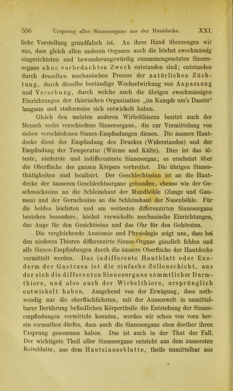 licke Vorstellung grundfalsch ist. An ihrer Hand überzeugen wir uns, dass gleich allen anderen Organen auch die höchst zweckmässig eingerichteten und bewunderungswürdig zusammengesetzten Sinnes- organe ohne vorbedachten Zweck entstanden sind; entstanden durch denselben mechanischen Process der natürlichen Züch- tung, durch dieselbe beständige Wechselwirkung von Anpassung und Vererbung, durch welche auch die übrigen zweckmässigen Einrichtungen der thierischen Organisation „im Kampfe um’s Dasein“ langsam und stufenweise sich entwickelt haben. Gleich den meisten anderen Wirbelthieren besitzt auch der Mensch sechs verschiedene Sinnesorgane, die zur Vermittelung von sieben verschiedenen Sinnes-Empfindungen dienen. Die äussere Haut- decke dient der Empfindung des Druckes (Widerstandes) und der Empfindung der Temperatur (Wärme und Kälte). Dies ist das äl- teste, niederste und indifferenteste Sinnesorgan; es erscheint über die Oberfläche des ganzen Körpers verbreitet. Die übrigen Sinnes- thätigkeiten sind localisirt. Der Geschlechtssinn ist an die Haut- decke der äusseren Geschlechtsorgane gebunden, ebenso wie der Ge- schmackssinn an die Schleimhaut der Mundhöhle (Zunge und Gau- men) und der Geruchssinn an die Schleimhaut der Nasenhöhle. Für die beiden höchsten und am weitesten differenzirten Sinnesorgane bestehen besondere, höchst verwickelte mechanische Einrichtungen, das Auge für den Gesichtssinn und das Ohr für den Gehörsinn. Die vergleichende Anatomie und Physiologie zeigt uns, dass bei den niederen Thieren differenzirte Sinnes-Organe gänzlich fehlen und alle Sinnes-Empfindungen durch die äussere Oberfläche der Hautdecke vermittelt werden. Das indifferente Hautblatt oder Exo- derm der Gastraea ist die einfache Zellenschicht, aus der sich die differenten Sinnesorgane sämmtlicher Darm- thiere, und also auch der Wirbelthiere, ursprünglich entwickelt haben. Ausgehend von der Erwägung, dass notli- wendig nur die oberflächlichsten, mit der Aussenwelt in unmittel- barer Berührung befindlichen Körpertheile die Entstehung der Sinnes- empfindungen vermitteln konnten, werden wir schon von vorn her- ein vermuthcn dürfen, dass auch die Sinnesorgane eben dorther ihren Ursprung genommen haben. Das ist auch in der That der Fall. Der wichtigste Theil aller Sinnesorgane entsteht aus dem äussersten Keimblatte, aus dem Hautsinnesblatte, theils unmittelbar aus