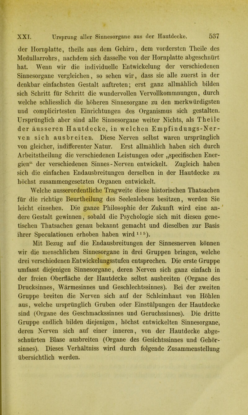 der Hornplatte, theils aus dem Gehirn, dem vordersten Theile des Medullarrohrs, nachdem sich dasselbe von der Hornplatte abgeschnürt hat. Wenn wir die individuelle Entwickelung der verschiedenen Sinnesorgane vergleichen, so sehen wir, dass sie alle zuerst in der denkbar einfachsten Gestalt auftreten; erst ganz allmählich bilden sich Schritt für Schritt die wundervollen Vervollkommnungen, durch welche schliesslich die höheren Sinnesorgane zu den merkwürdigsten und complicirtesten Einrichtungen des Organismus sich gestalten. Ursprünglich aber sind alle Sinnesorgane weiter Nichts, als Theile der äusseren Hautdecke, in welchen Empfindungs-Ner- ven sich ausbreiten. Diese Nerven selbst waren ursprünglich von gleicher, indifferenter Natur. Erst allmählich haben sich durch Arbeitstheilung die verschiedenen Leistungen oder „specifischen Ener- gien“ der verschiedenen Sinnes-Nerven entwickelt. Zugleich haben sich die einfachen Endausbreitungen derselben in der Hautdecke zu höchst zusammengesetzten Organen entwickelt. Welche ausserordentliche Tragweite diese historischen Thatsachen für die richtige Beurtheilung des Seelenlebens besitzen, werden Sie leicht einsehen. Die ganze Philosophie der Zukunft wird eine an- dere Gestalt gewinnen, sobald die Psychologie sich mit diesen gene- tischen Thatsachen genau bekannt gemacht und dieselben zur Basis ihrer Speculationen erhoben haben wird115). Mit Bezug auf die Endausbreitungen der Sinnesnerven können wir die menschlichen Sinnesorgane in drei Gruppen bringen, welche drei verschiedenen Entwickelungsstufen entsprechen. Die erste Gruppe umfasst diejenigen Sinnesorgane, deren Nerven sich ganz einfach in der freien Oberfläche der Hautdecke selbst ausbreiten (Organe des Drucksinnes, Wärmesinnes und Geschlechtssinnes). Bei der zweiten Gruppe breiten die Nerven sich auf der Schleimhaut von Höhlen aus, welche ursprünglich Gruben oder Einstülpungen der Hautdecke sind (Organe des Geschmackssinnes und Geruchssinnes). Die dritte Gruppe endlich bilden diejenigen, höchst entwickelten Sinnesorgane, deren Nerven sich auf einer inneren, von der Hautdecke abge- schnürten Blase ausbreiten (Organe des Gesichtssinnes und Gehör- sinnes). Dieses Verhältniss wird durch folgende Zusammenstellung übersichtlich werden.