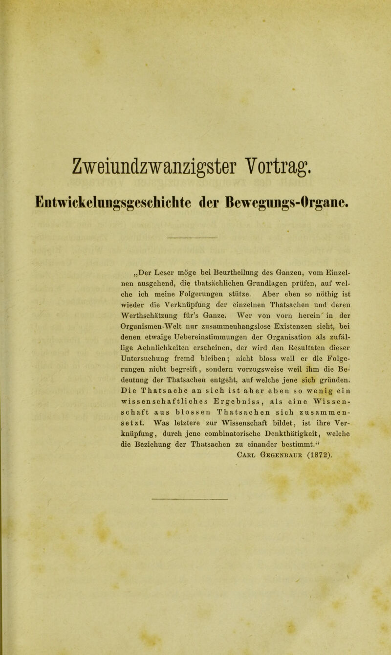 Zweiundzwanzigster Vortrag. Eiitwickelungsgeschichtc der Bewegungs-Organe. „Der Leser möge bei Beurtheilung des Ganzen, vom Einzel- nen ausgehend, die tatsächlichen Grundlagen prüfen, auf wel- che ich meine Folgerungen stütze. Aber eben so nöthig ist wieder die Verknüpfung der einzelnen Thatsachen und deren Werthschätzung fiir’s Ganze. Wer von vorn herein in der Organismen-Welt nur zusammenhangslose Existenzen sieht, bei denen etwaige Uebereinstimmungen der Organisation als zufäl- lige Aehnlichkeiten erscheinen, der wird den Resultaten dieser Untersuchung fremd bleiben; nicht bloss weil er die Folge- rungen nicht begreift, sondern vorzugsweise weil ihm die Be- deutung der Thatsachen entgeht, auf welche jene sich gründen. Die Thatsache an sich ist aber eben so wenig ein wissenschaftliches Er gehn iss, als eine Wissen- schaft aus blossen Thatsachen sich zusammen- setzt. Was letztere zur Wissenschaft bildet, ist ihre Ver- knüpfung, durch jene combinatorische Denkthätigkeit, welche die Beziehung der Thatsachen zu einander bestimmt.“ Carl Gegenbaur (1872).