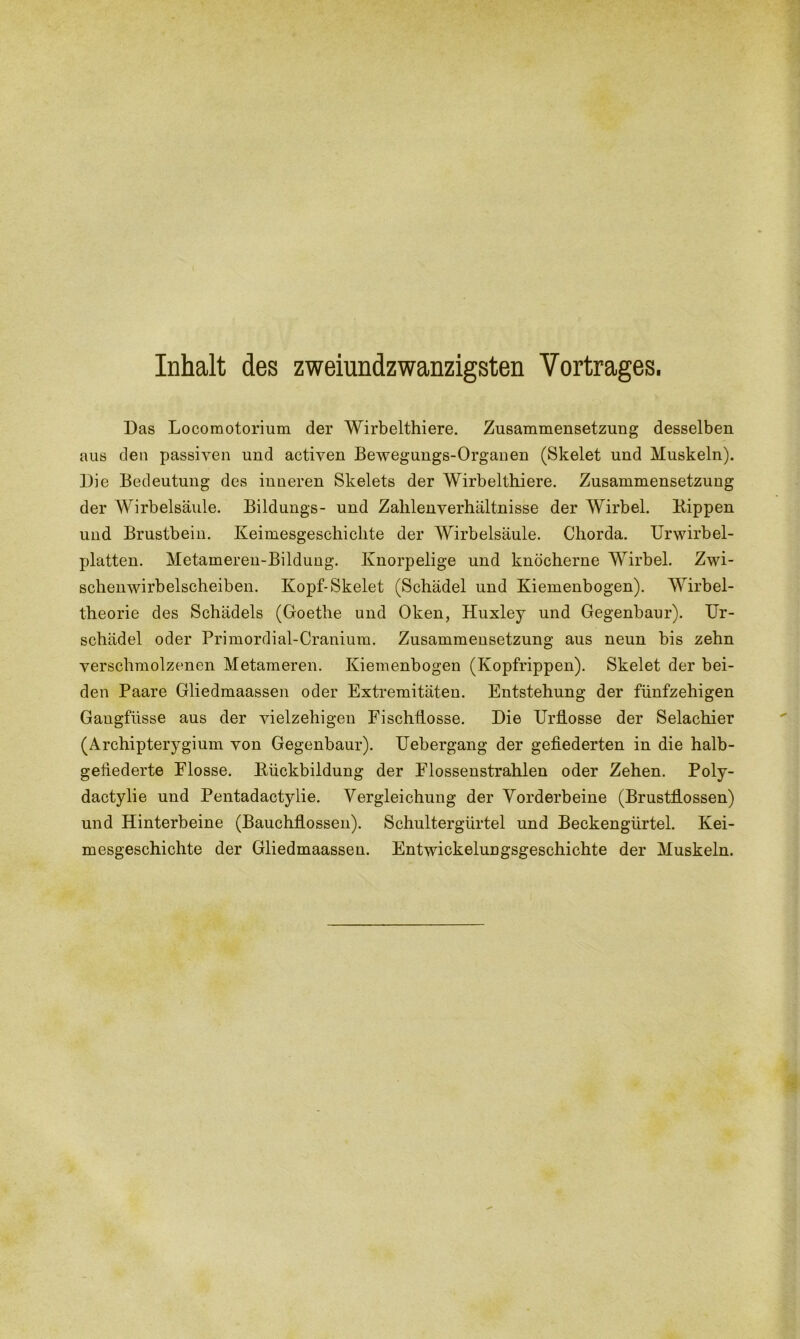 Inhalt des zweiundzwanzigsten Vortrages. Das Locoraotorium der Wirbelthiere. Zusammensetzung desselben aus den passiven und activen Bewegungs-Organen (Skelet und Muskeln). Die Bedeutung des inneren Skelets der Wirbelthiere. Zusammensetzung der Wirbelsäule. Bildungs- und Zahlenverhältnisse der Wirbel. Kippen und Brustbein. Keimesgeschiclite der Wirbelsäule. Chorda. Urwirbel- platten. Metameren-Bilduug. Knorpelige und knöcherne Wirbel. Zwi- schenwirbelscheiben. Kopf-Skelet (Schädel und Kiemenbogen). Wirbel- theorie des Schädels (Goethe und Oken, Huxley und Gegenbaur). Ur- schädel oder Primordial-Cranium. Zusammensetzung aus neun bis zehn verschmolzenen Metameren. Kiemenbogen (Kopfrippen). Skelet der bei- den Paare Gliedmaassen oder Extremitäten. Entstehung der fünfzehigen Gangfiisse aus der vielzelligen Fischtlosse. Die TJrflosse der Selachier (Archipterygium von Gegenbaur). Uebergang der gefiederten in die halb- gefiederte Flosse. Rückbildung der Elossenstrahlen oder Zehen. Poly- dactylie und Pentadactylie. Vergleichung der Vorderbeine (Brustflossen) und Hinterbeine (Bauchflossen). Schultergürtel und Beckengürtel. Kei- mesgeschichte der Gliedmaassen. Entwickelungsgeschichte der Muskeln.