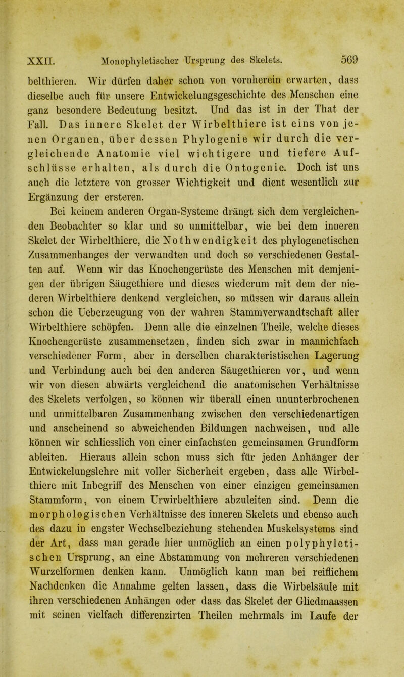belthieren. Wir dürfen daher schon von vornherein erwarten, dass dieselbe auch für unsere Entwickelungsgeschichte des Menschen eine ganz besondere Bedeutung besitzt. Und das ist in der That der Fall. Das innere Skelet der Wirbelthiere ist eins von je- nen Organen, über dessen Phylogenie wir durch die ver- gleichende Anatomie viel wichtigere und tiefere Auf- schlüsse erhalten, als durch die Ontogenie. Doch ist uns auch die letztere von grosser Wichtigkeit und dient wesentlich zur Ergänzung der ersteren. Bei keinem anderen Organ-Systeme drängt sich dem vergleichen- den Beobachter so klar und so unmittelbar, wie bei dem inneren Skelet der Wirbelthiere, die N o t h w e n d i g k e i t des phylogenetischen Zusammenhanges der verwandten und doch so verschiedenen Gestal- ten auf. Wenn wir das Knochengerüste des Menschen mit demjeni- gen der übrigen Säugethiere und dieses wiederum mit dem der nie- deren Wirbelthiere denkend vergleichen, so müssen wir daraus allein schon die Ueberzeugung von der wahren Stammverwandtschaft aller Wirbelthiere schöpfen. Denn alle die einzelnen Theile, welche dieses Knochengerüste zusammensetzen, finden sich zwar in mannichfach verschiedener Form, aber in derselben charakteristischen Lagerung und Verbindung auch bei den anderen Säugethieren vor, und wenn wir von diesen abwärts vergleichend die anatomischen Verhältnisse des Skelets verfolgen, so können wir überall einen ununterbrochenen und unmittelbaren Zusammenhang zwischen den verschiedenartigen und anscheinend so abweichenden Bildungen nachweisen, und alle können wir schliesslich von einer einfachsten gemeinsamen Grundform ableiten. Hieraus allein schon muss sich für jeden Anhänger der Entwickelungslehre mit voller Sicherheit ergeben, dass alle Wirbel- thiere mit Inbegriff des Menschen von einer einzigen gemeinsamen Stammform, von einem Urwirbelthiere abzuleiten sind. Denn die morphologischen Verhältnisse des inneren Skelets und ebenso auch des dazu in engster Wechselbeziehung stehenden Muskelsystems sind der Art, dass man gerade hier unmöglich an einen polyphyleti- schen Ursprung, an eine Abstammung von mehreren verschiedenen Wurzelformen denken kann. Unmöglich kann man bei reiflichem Nachdenken die Annahme gelten lassen, dass die Wirbelsäule mit ihren verschiedenen Anhängen oder dass das Skelet der Gliedmaassen mit seinen vielfach differenzirten Theilen mehrmals im Laufe der