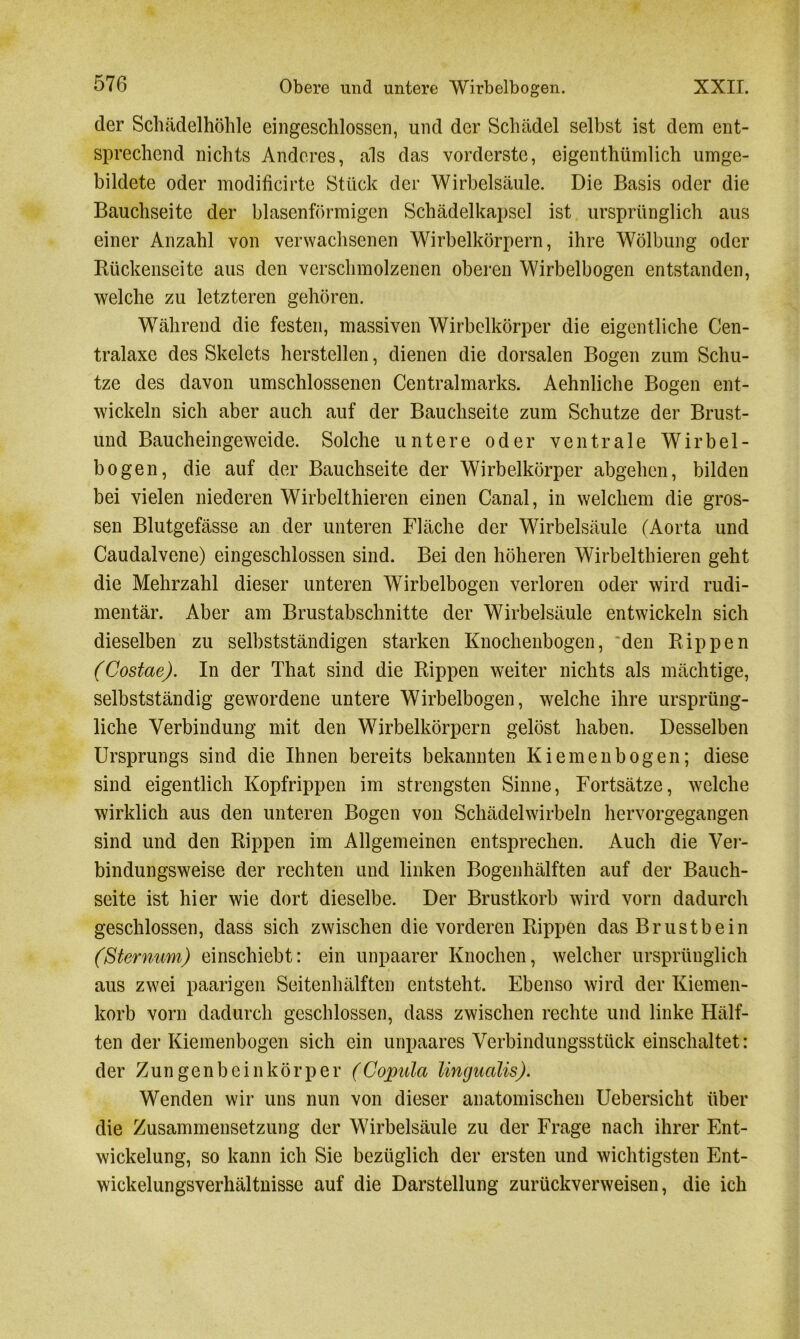 der Schädelhöhle eingeschlossen, und der Schädel selbst ist dem ent- sprechend nichts Anderes, als das vorderste, eigenthümlich umge- bildete oder modificirte Stück der Wirbelsäule. Die Basis oder die Bauchseite der blasenförmigen Schädelkapsel ist ursprünglich aus einer Anzahl von verwachsenen Wirbelkörpern, ihre Wölbung oder Bückenseite aus den verschmolzenen oberen Wirbelbogen entstanden, welche zu letzteren gehören. Während die festen, massiven Wirbelkörper die eigentliche Cen- tralaxe des Skelets herstellen, dienen die dorsalen Bogen zum Schu- tze des davon umschlossenen Centralmarks. Aehnliche Bogen ent- wickeln sich aber auch auf der Bauchseite zum Schutze der Brust- und Baucheingeweide. Solche untere oder ventrale Wirbel- bogen, die auf der Bauchseite der Wirbelkörper abgehen, bilden bei vielen niederen Wirbelthieren einen Canal, in welchem die gros- sen Blutgefässe an der unteren Fläche der Wirbelsäule (Aorta und Caudalvene) eingeschlossen sind. Bei den höheren Wirbelthieren geht die Mehrzahl dieser unteren Wirbelbogen verloren oder wird rudi- mentär. Aber am Brustabschnitte der Wirbelsäule entwickeln sich dieselben zu selbstständigen starken Knochenbogen, den Rippen (Costae). In der That sind die Rippen weiter nichts als mächtige, selbstständig gewordene untere Wirbelbogen, welche ihre ursprüng- liche Verbindung mit den Wirbelkörpern gelöst haben. Desselben Ursprungs sind die Ihnen bereits bekannten Kiemen bogen; diese sind eigentlich Kopfrippen im strengsten Sinne, Fortsätze, welche wirklich aus den unteren Bogen von Schädelwirbeln hervorgegangen sind und den Rippen im Allgemeinen entsprechen. Auch die Ver- bindungsweise der rechten und linken Bogenhälften auf der Bauch- seite ist hier wie dort dieselbe. Der Brustkorb wird vorn dadurch geschlossen, dass sich zwischen die vorderen Rippen das Brustbein (Sternum) einschiebt: ein unpaarer Knochen, welcher ursprünglich aus zwei paarigen Seitenhälften entsteht. Ebenso wird der Kiemen- korb vorn dadurch geschlossen, dass zwischen rechte und linke Hälf- ten der Kiemenbogen sich ein unpaarcs Verbindungsstück einschaltet: der Zungenbeinkörper (Copula lingualis). Wenden wir uns nun von dieser anatomischen Uebersicht über die Zusammensetzung der Wirbelsäule zu der Frage nach ihrer Ent- wickelung, so kann ich Sie bezüglich der ersten und wichtigsten Ent- wickelungsverhältnisse auf die Darstellung zurückverweisen, die ich