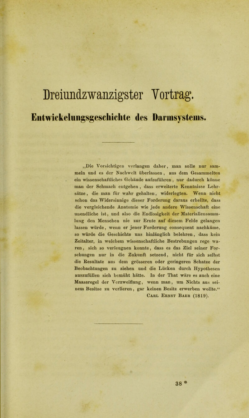 Dreiundzwanzigster Vortrag. Eiitwickelniigsgeschiclite des Darmsysteuis. ,,Die Vorsichtigen verlangen daher, man solle nur sam- meln und es der Nachwelt überlassen , aus dem Gesammelten ein wissenschaftliches Gebäude aufzuführen, nur dadurch könne man der Schmach entgehen , dass erweiterte Kenntnisse Lehr- sätze, die man für wahr gehalten, widerlegten. Wenn nicht schon das Widersinnige dieser Forderung daraus erhellte, dass die vergleichende Anatomie wie jede andere Wissenschaft eine unendliche ist, und also die Endlosigkeit der Materialiensamm- lung den Menschen nie zur Ernte auf diesem Felde gelangen lassen würde, wenn er jener Forderung consequent nachkäme, so würde die Geschichte uns hinlänglich belehren, dass kein Zeitalter, in welchem wissenschaftliche Bestrebungen rege wa- ren , sich so verleugnen konnte, dass es das Ziel seiner For- schungen nur in die Zukunft setzend, nicht für sich selbst die Resultate aus dem grösseren oder geringeren Schatze der Beobachtungen zu ziehen und die Lücken durch Hypothesen auszufüllen sich bemüht hätte. In der That wäre es auch eine Maassregel der Verzweiflung, wenn man, um Nichts aus sei- nem Besitze zu verlieren, gar keinen Besitz erwerben wollte.“ Carl Ernst Baer (1819). 38 *