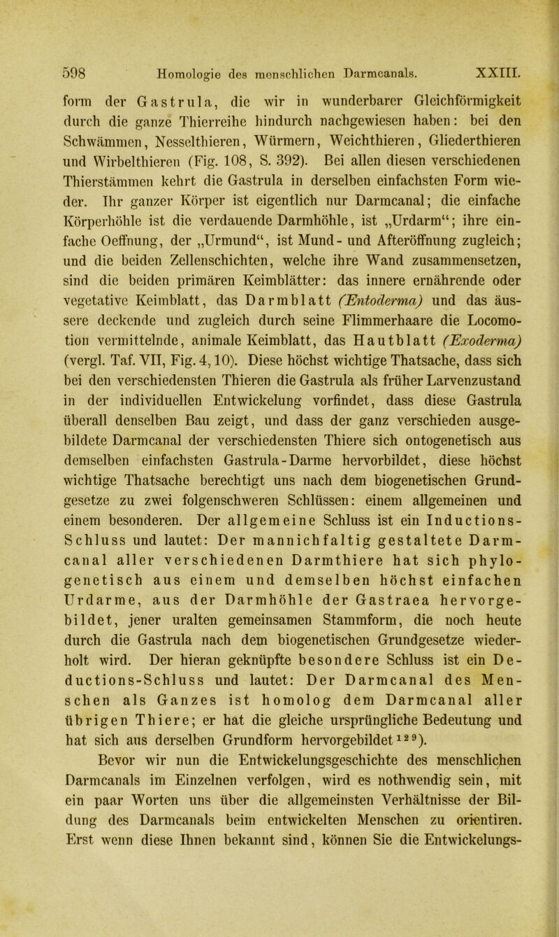 form der Gastrula, die wir in wunderbarer Gleichförmigkeit durch die ganze Thierreihe hindurch nachgewiesen haben: bei den Schwämmen, Nessclthieren, Würmern, Weichthieren, Gliederthieren und Wirbelthieren (Fig. 108, S. 392). Bei allen diesen verschiedenen Thierstämmen kehrt die Gastrula in derselben einfachsten Form wie- der. Ihr ganzer Körper ist eigentlich nur Darmcanal; die einfache Körperhöhle ist die verdauende Darmhöhle, ist „Urdarm“; ihre ein- fache Oeffnung, der „Urmund“, ist Mund - und Afteröffnung zugleich; und die beiden Zellenschichten, welche ihre Wand zusammensetzen, sind die beiden primären Keimblätter: das innere ernährende oder vegetative Keimblatt, das Darmblatt (Entoderma) und das äus- sere deckende und zugleich durch seine Flimmerhaare die Locomo- tion vermittelnde, animale Keimblatt, das Hautblatt (Exoderma) (vergl. Taf. VII, Fig. 4,10). Diese höchst wichtige Thatsache, dass sich bei den verschiedensten Thieren die Gastrula als früher Larvenzustand in der individuellen Entwickelung vorfindet, dass diese Gastrula überall denselben Bau zeigt, und dass der ganz verschieden ausge- bildete Darmcanal der verschiedensten Thiere sich ontogenetisch aus demselben einfachsten Gastrula-Darme hervorbildet, diese höchst wichtige Thatsache berechtigt uns nach dem biogenetischen Grund- gesetze zu zwei folgenschweren Schlüssen: einem allgemeinen und einem besonderen. Der allgemeine Schluss ist ein Inductions- Schl uss und lautet: Der mannichfaltig gestaltete Darm- canal aller verschiedenen Darmthiere hat sich phylo- genetisch aus einem und demselben höchst einfachen Urdarme, aus der Darmhöhle der Gastraea hervorge- bildet, jener uralten gemeinsamen Stammform, die noch heute durch die Gastrula nach dem biogenetischen Grundgesetze wieder- holt wird. Der hieran geknüpfte besondere Schluss ist ein De- ductions-Schluss und lautet: Der Darmcanal des Men- schen als Ganzes ist homolog dem Darmcanal aller übrigen Thiere; er hat die gleiche ursprüngliche Bedeutung und hat sich aus derselben Grundform hervorgebildet129). Bevor wir nun die Entwickelungsgeschichte des menschlichen Darmcanals im Einzelnen verfolgen, wird es nothwendig sein, mit ein paar Worten uns über die allgemeinsten Verhältnisse der Bil- dung des Darmcanals beim entwickelten Menschen zu ori-entiren. Erst wenn diese Ihnen bekannt sind, können Sie die Entwickelungs-