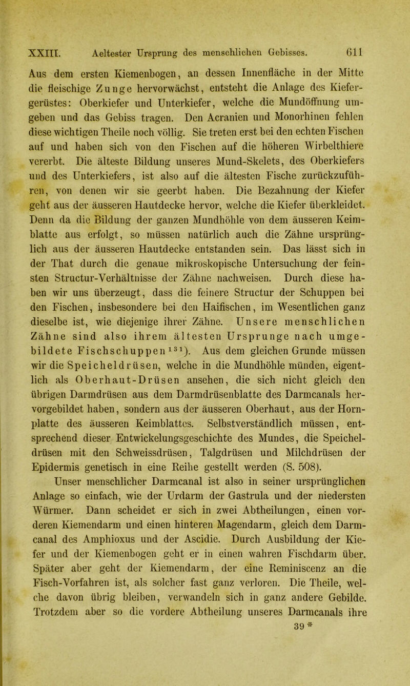 Aus dem ersten Kiemenbogen, an dessen Innenfläche in der Mitte die fleischige Zunge hervorwächst, entsteht die Anlage des Kiefer- gerüstes: Oberkiefer und Unterkiefer, welche die Mundöffnung um- geben und das Gebiss tragen. Den Acranien und Monorhinen fehlen diese wichtigen Theile noch völlig. Sie treten erst bei den echten Fischen auf und haben sich von den Fischen auf die höheren Wirbelthiere vererbt. Die älteste Bildung unseres Mund-Skelets, des Oberkiefers und des Unterkiefers, ist also auf die ältesten Fische zurückzufüh- ren, von denen wir sie geerbt haben. Die Bezahnung der Kiefer geht aus der äusseren Hautdecke hervor, welche die Kiefer überkleidet. Denn da die Bildung der ganzen Mundhöhle von dem äusseren Keim- blatte aus erfolgt, so müssen natürlich auch die Zähne ursprüng- lich aus der äusseren Hautdecke entstanden sein. Das lässt sich in der That durch die genaue mikroskopische Untersuchung der fein- sten Structur-Verhältnisse der Zähne nachweisen. Durch diese ha- ben wir uns überzeugt, dass die feinere Structur der Schuppen bei den Fischen, insbesondere bei den Haifischen, im Wesentlichen ganz dieselbe ist, wie diejenige ihrer Zähne. Unsere menschlichen Zähne sind also ihrem ältesten Ursprünge nach umge- bildete Fisch sc huppen131). Aus dem gleichen Grunde müssen wir die Speicheldrüsen, welche in die Mundhöhle münden, eigent- lich als Oberhaut-Drüsen ansehen, die sich nicht gleich den übrigen Darmdrüsen aus dem Darmdrüsenblatte des Darmcanals her- vorgebildet haben, sondern aus der äusseren Oberhaut, aus der Horn- platte des äusseren Keimblattes. Selbstverständlich müssen, ent- sprechend dieser Entwickelungsgeschichte des Mundes, die Speichel- drüsen mit den Schweissdrüsen, Talgdrüsen und Milchdrüsen der Epidermis genetisch in eine Reihe gestellt werden (S. 508). Unser menschlicher Darmcanal ist also in seiner ursprünglichen Anlage so einfach, wie der Urdarm der Gastrula und der niedersten Würmer. Dann scheidet er sich in zwei Abtheilungen, einen vor- deren Kiemendarm und einen hinteren Magendarm, gleich dem Darm- canal des Amphioxus und der Ascidie. Durch Ausbildung der Kie- fer und der Kiemenbogen geht er in einen wahren Fischdarm über. Später aber geht der Kiemendarm, der eine Reminiscenz an die Fisch-Vorfahren ist, als solcher fast ganz verloren. Die Theile, wel- che davon übrig bleiben, verwandeln sich in ganz andere Gebilde. Trotzdem aber so die vordere Abtheilung unseres Darmcanals ihre 39 *