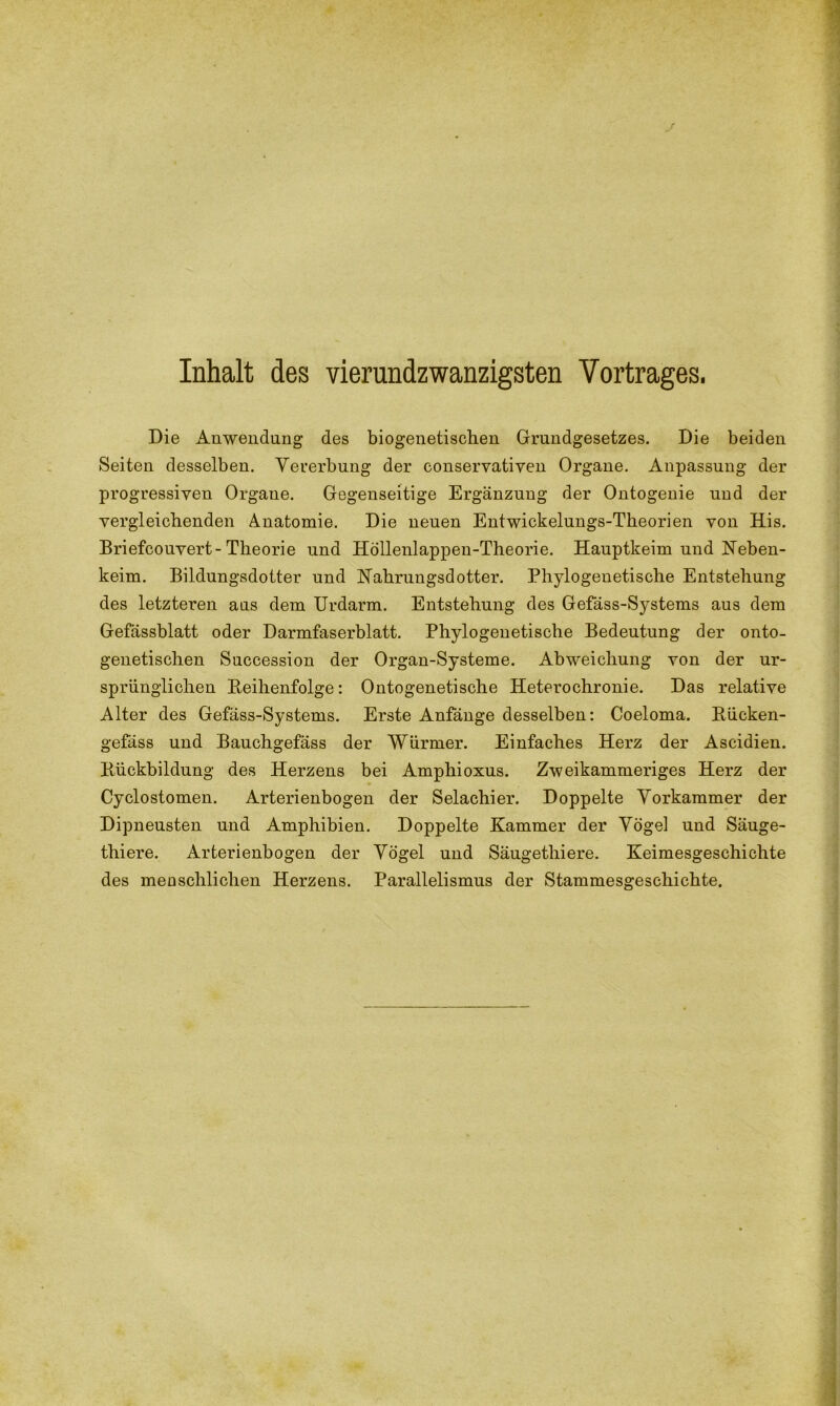 Inhalt des vierundzwanzigsten Vortrages. Die Anwendung des biogenetischen Grundgesetzes. Die beiden Seiten desselben. Vererbung der conservativen Organe. Anpassung der progressiven Organe. Gegenseitige Ergänzung der Ontogenie und der vergleichenden Anatomie. Die neuen Entwickelungs-Theorien von His. Briefcouvert-Theorie und Höllenlappen-Theorie. Hauptkeim und ISTeben- keim. Bildungsdotter und Nahrungsdotter. Phylogenetische Entstehung des letzteren ans dem Urdarm. Entstehung des Gefäss-Systems aus dem Gefässblatt oder Darmfaserblatt. Phylogenetische Bedeutung der onto- genetischen Succession der Organ-Systeme. Abweichung von der ur- sprünglichen Reihenfolge: Ontogenetische Heterochronie. Das relative Alter des Gefäss-Systems. Erste Anfänge desselben: Coeloma. Rücken- gefäss und Bauchgefäss der Würmer. Einfaches Herz der Ascidien. Rückbildung des Herzens bei Amphioxus. Zweikammeriges Herz der Cyclostomen. Arterienbogen der Selachier. Doppelte Vorkammer der Dipneusten und Amphibien. Doppelte Kammer der Vögel und Säuge- thiere. Arterienbogen der Vögel und Säugetliiere. Keimesgeschichte des menschlichen Herzens. Parallelismus der Stammesgeschichte.