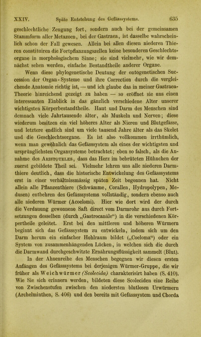 geschlechtliche Zeugung fort, sondern auch bei der gemeinsamen Stammform aller Metazoen, bei der Gastraea, ist dasselbe wahrschein- lich schon der Fall gewesen. Allein bei allen diesen niederen Thie- ren constituiren die Fortpflanzungszellen keine besonderen Geschlechts- organe in morphologischem Sinne; sie sind vielmehr, wie wir dem- nächst sehen werden, einfache Bestandtheile anderer Organe. Wenn diese phylogenetische Deutung der ontogenetischen Suc- cession der Organ - Systeme und ihre Correction durch die verglei- chende Anatomie richtig ist, — und ich glaube das in meiner Gastraea- Theorie hinreichend gezeigt zu haben — so eröffnet sie uns einen interessanten Einblick in das gänzlich verschiedene Alter unserer wichtigsten Körperbestandtheile. Haut und Darm des Menschen sind demnach viele Jahrtausende älter, als Muskeln und Nerven; diese wiederum besitzen ein viel höheres Alter als Nieren und Blutgefässe, und letztere endlich sind um viele tausend Jahre älter als das Skelet und die Geschlechtsorgane. Es ist also vollkommen irrthümlich, wenn man gewöhnlich das Gefässsystem als eines der wichtigsten und ursprünglichsten Organsysteme betrachtet; eben so falsch, als die An- nahme des Aristoteles , dass das Herz im bebrüteten Hühnchen der zuerst gebildete Theil sei. Vielmehr lehren uns alle niederen Darm- thiere deutlich, dass die historische Entwickelung des Gefässsystems erst in einer verhältnissmässig späten Zeit begonnen hat. Nicht allein alle Pflanzenthiere (Schwämme, Corallen, Hydropolypen, Me- dusen) entbehren des Gefässsystems vollständig, sondern ebenso auch alle niederen Würmer (Acoelomi). Hier wie dort wird der durch die Verdauung gewonnene Saft direct vom Darmrohr aus durch Fort- setzungen desselben (durch „Gastrocanäle“) in die verschiedenen Kör- pertheile geleitet. Erst bei den mittleren und höheren Würmern beginnt sich das Gefässsystem zu entwickeln, indem sich um den Darm herum ein einfacher Hohlraum bildet („Coeloma“) oder ein System von zusammenhängenden Lücken, in welchen sich die durch die Darmwand durchgeschwitzte Ernährungsflüssigkeit sammelt (Blut). In der Ahnenreihe des Menschen begegnen wir diesen ersten Anfängen des Gefässsystems bei derjenigen Würmer-Gruppe, die wir früher als Weichwürmer (Scolecida) charakterisirt haben (S. 410). Wie Sie sich erinnern werden, bildeten diese Scoleciden eine Reihe von Zwischenstufen zwischen den niedersten blutlosen Urwürmern (Archelminthen, S. 406) und den bereits mit Gefässsystem und Chorda