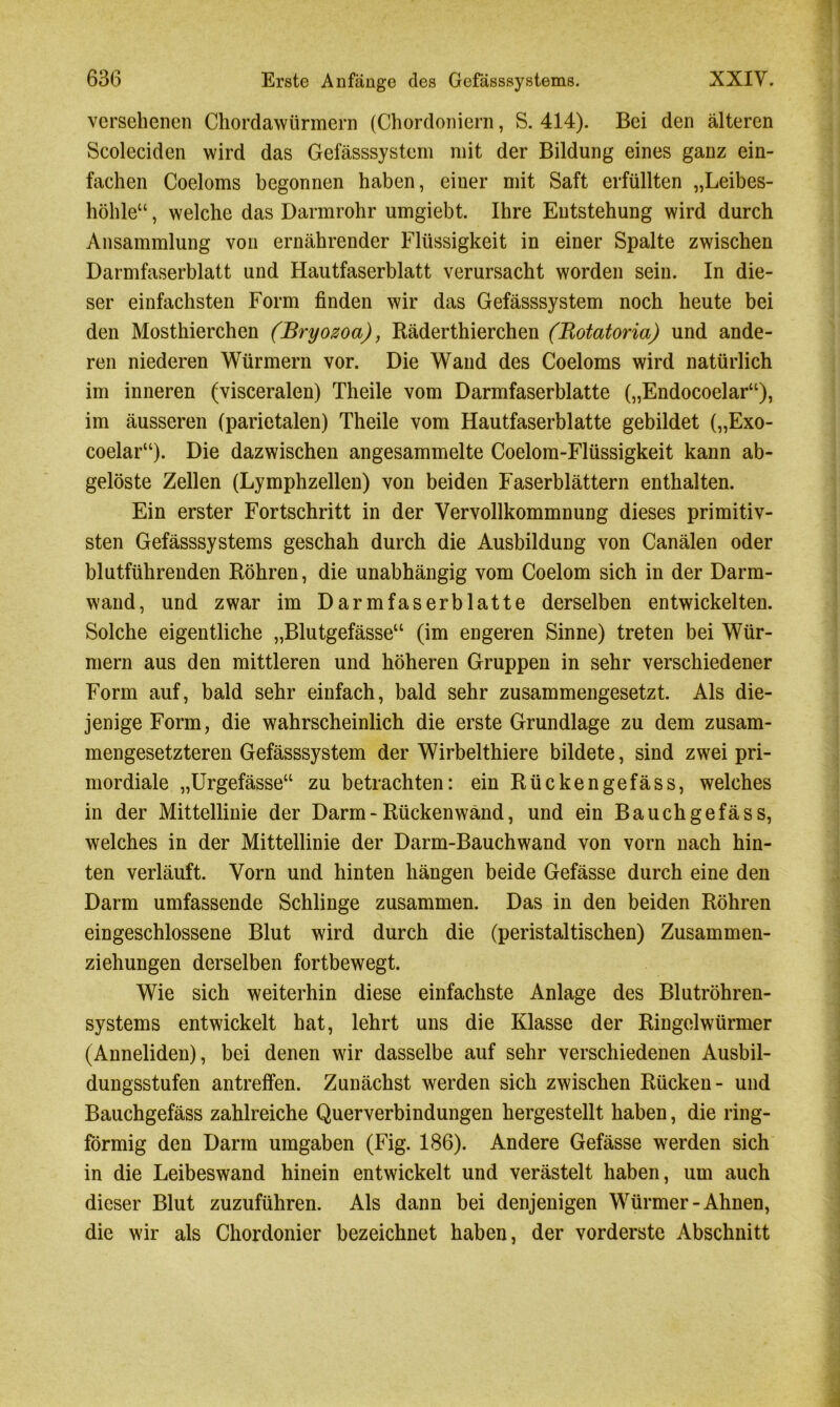 versehenen Chordawürmern (Chordoniern, S. 414). Bei den älteren Scoleciden wird das Gefässsystem mit der Bildung eines ganz ein- fachen Coeloms begonnen haben, eiuer mit Saft erfüllten „Leibes- höhle“ , welche das Darmrohr umgiebt. Ihre Entstehung wird durch Ansammlung von ernährender Flüssigkeit in einer Spalte zwischen Darmfaserblatt und Hautfaserblatt verursacht worden sein. In die- ser einfachsten Form finden wir das Gefässsystem noch heute bei den Mosthierchen (Bryozoa), Räderthierchen (Rotatoria) und ande- ren niederen Würmern vor. Die Wand des Coeloms wird natürlich im inneren (visceralen) Theile vom Darmfaserblatte („Endocoelar“), im äusseren (parietalen) Theile vom Hautfaserblatte gebildet („Exo- coelar“). Die dazwischen angesammelte Coelom-Flüssigkeit kann ab- gelöste Zellen (Lymphzellen) von beiden Faserblättern enthalten. Ein erster Fortschritt in der Vervollkommnung dieses primitiv- sten Gefässsystems geschah durch die Ausbildung von Canälen oder blutführenden Röhren, die unabhängig vom Coelom sich in der Darm- wand, und zwar im Darmfaserblatte derselben entwickelten. Solche eigentliche „Blutgefässe“ (im engeren Sinne) treten bei Wür- mern aus den mittleren und höheren Gruppen in sehr verschiedener Form auf, bald sehr einfach, bald sehr zusammengesetzt. Als die- jenige Form, die wahrscheinlich die erste Grundlage zu dem zusam- mengesetzteren Gefässsystem der Wirbelthiere bildete, sind zwei pri- mordiale „Urgefässe“ zu betrachten: ein Rückengefäss, welches in der Mittellinie der Darm - Rücken wand, und ein Bauch gefäss, welches in der Mittellinie der Darm-Bauchwand von vorn nach hin- ten verläuft. Vorn und hinten hängen beide Gefässe durch eine den Darm umfassende Schlinge zusammen. Das in den beiden Röhren eingeschlossene Blut wird durch die (peristaltischen) Zusammen- ziehungen derselben fortbewegt. Wie sich weiterhin diese einfachste Anlage des Blutröhren- systems entwickelt hat, lehrt uns die Klasse der Ringelwürmer (Anneliden), bei denen wir dasselbe auf sehr verschiedenen Ausbil- dungsstufen antreffen. Zunächst werden sich zwischen Rücken- und Bauchgefäss zahlreiche Querverbindungen hergestellt haben, die ring- förmig den Darm umgaben (Fig. 186). Andere Gefässe werden sich in die Leibeswand hinein entwickelt und verästelt haben, um auch dieser Blut zuzuführen. Als dann bei denjenigen Würmer-Ahnen, die wir als Chordonier bezeichnet haben, der vorderste Abschnitt