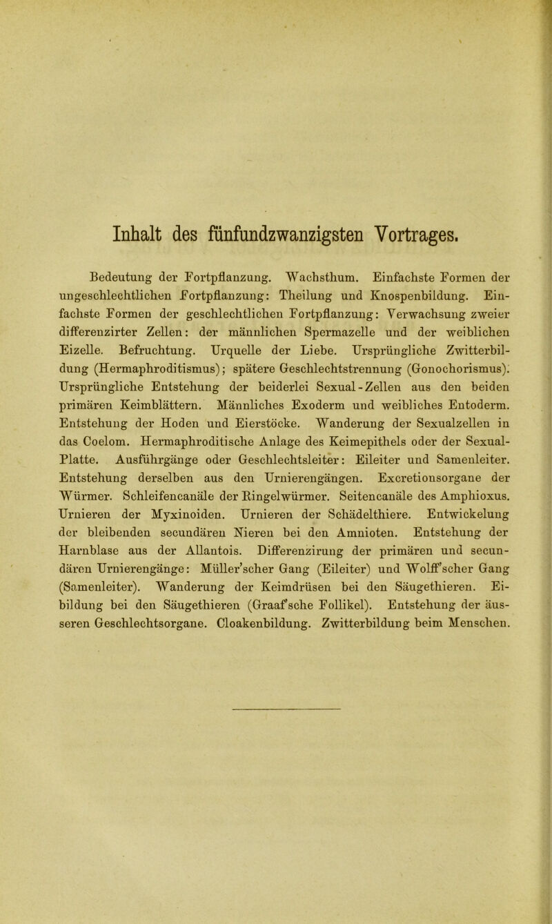 Inhalt des fünfundzwanzigsten Vortrages. Bedeutung der Fortpflanzung. Wachsthum. Einfachste Formen der ungeschlechtlichen Fortpflanzung: Theilung und Knospenbildung. Ein- fachste Formen der geschlechtlichen Fortpflanzung: Verwachsung zweier differenzirter Zellen: der männlichen Spermazelle und der weiblichen Eizelle. Befruchtung. Urquelle der Liebe. Ursprüngliche Zwitterbil- dung (Hermaphroditismus); spätere Geschlechtstrennung (Gonochorismus). Ursprüngliche Entstehung der beiderlei Sexual - Zellen aus den beiden primären Keimblättern. Männliches Exoderm und weibliches Entoderm. Entstehung der Hoden und Eierstöcke. Wanderung der Sexualzellen in das Coelom. Hermaphroditische Anlage des Keimepithels oder der Sexual- Platte. Ausführgänge oder Geschlechtsleiter: Eileiter und Samenleiter. Entstehung derselben aus den Urnierengängen. Excretionsorgane der Würmer. Schleifencanäle der Bingelwürmer. Seitencanäle des Amphioxus. Urnieren der Myxinoiden. Urnieren der Scliädelthiere. Entwickelung der bleibenden secundären Nieren bei den Amnioten. Entstehung der Harnblase aus der Allantois. Differenzirung der primären und secun- dären Urnierengänge: Müller’scher Gang (Eileiter) und Wolff’scher Gang (Samenleiter). Wanderung der Keimdrüsen bei den Säugethieren. Ei- bildung bei den Säugethieren (Graaf’sche Follikel). Entstehung der äus- seren Geschlechtsorgane. Cloakenbildung. Zwitterbildung beim Menschen.