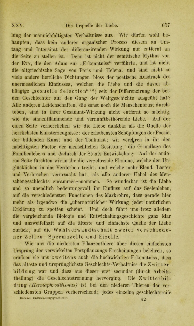 limg der mannichfaltigsten Verhältnisse aus. Wir dürfen wohl be- haupten, dass kein anderer organischer Process diesem an Um- fang und Intensität der differenzirenden Wirkung nur entfernt an die Seite zu stellen ist. Denn ist nicht der semitische Mythus von der Eva, die den Adam zur „Erkenntniss“ verführte, und ist nicht die altgriechische Sage von Paris und Helena, und sind nicht so viele andere herrliche Dichtungen bloss der poetische Ausdruck des unermesslichen Einflusses, welchen die Liebe und die davon ab- hängige „sexuelle Selection“20) seit der Differenzirung der bei- den Geschlechter auf den Gang der Weltgeschichte ausgeübt hat? Alle anderen Leidenschaften, die sonst noch die Menschenbrust durch- toben, sind in ihrer Gesammt-Wirkung nicht entfernt so mächtig, wie die sinnentflammende und vernunftbethörende Liebe. Auf der einen Seite verherrlichen wir die Liebe dankbar als die Quelle der herrlichsten Kunsterzeugnisse: der erhabensten Schöpfungen der Poesie, der bildenden Kunst und der Tonkunst; wir verehren in ihr den mächtigsten Factor der menschlichen Gesittung, die Grundlage des Familienlebens und dadurch der Staats-Entwickelung. Auf der ande- ren Seite fürchten wir in ihr die verzehrende Flamme, welche den Un- glücklichen in das Verderben treibt, und welche mehr Elend, Laster und Verbrechen verursacht hat, als alle anderen Uebel des Men- schengeschlechts zusammengenommen. So wunderbar ist die Liebe und so unendlich bedeutungsvoll ihr Einfluss auf das Seelenleben, auf die verschiedensten Functionen des Markrohrs, dass gerade hier mehr als irgendwo die „übernatürliche“ Wirkung jeder natürlichen Erklärung zu spotten scheint. Und doch führt uns trotz alledem die vergleichende Biologie und Entwickelungsgeschichte ganz klar und unzweifelhaft auf die älteste und einfachste Quelle der Liebe zurück, auf die Wahlverwandtschaft zweier verschiede- ner Zellen: Spermazelle und Eizelle. Wie uns die niedersten Pflanzenthiere über diesen einfachsten Ursprung der verwickelten Fortpflanzungs-Erscheinungen belehren, so eröffnen sie uns zweitens auch die hochwichtige Erkenntniss, dass das älteste und ursprünglichste Geschlechts-Verhältniss die Zwitter- bildung war und dass aus dieser erst secundär (durch Arbeits- theilung) die Geschlechtstrennung hervorging. Die Zwitterbil- dung (Hermaphroditismus) ist bei den niederen Thieren der ver- schiedensten Gruppen vorherrschend; jedes einzelne, geschlechtsreife Haeckel, Entwickelungsgeschichte. 40