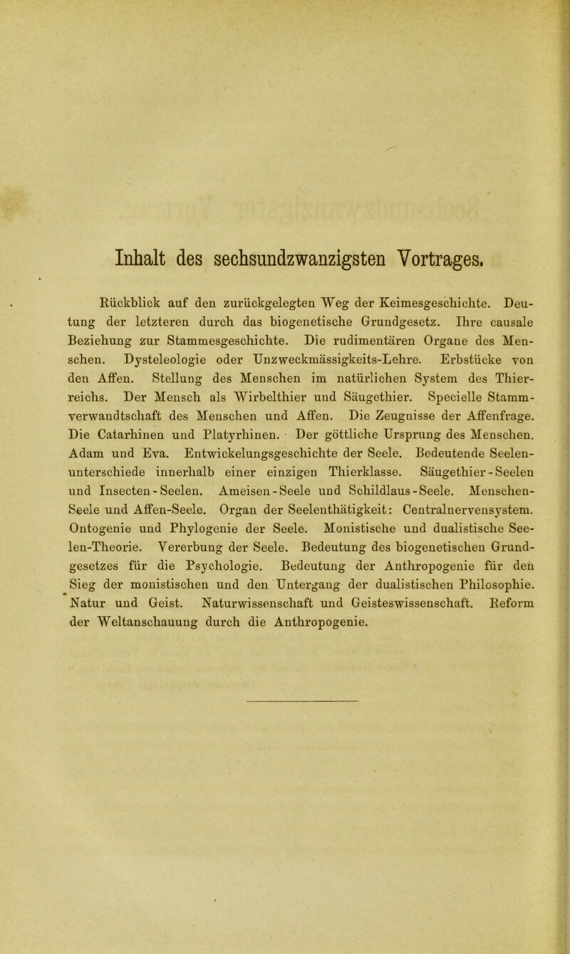 Inhalt des sechsundzwanzigsten Vortrages. Rückblick auf den zurückgelegten Weg der Keimesgeschichte. Deu- tung der letzteren durch das biogenetische Grundgesetz. Ihre causale Beziehung zur Stammesgeschichte. Die rudimentären Organe des Men- schen. Dysteleologie oder Unzweckmässigkeits-Lehre. Erbstücke von den Affen. Stellung des Menschen im natürlichen System des Thier- reichs. Der Mensch als Wirbelthier und Säugethier. Specielle Stamm- verwandtschaft des Menschen und Affen. Die Zeugnisse der Affenfrage. Die Catarhinen und Platyrhinen. Der göttliche Ursprung des Menschen. Adam und Eva. Entwickelungsgeschichte der Seele. Bedeutende Seelen- unterschiede innerhalb einer einzigen Thierklasse. Säugethier - Seelen und Insecten - Seelen. Ameisen-Seele und Schildlaus-Seele. Menschen- Seele und Affen-Seele. Organ der Seelenthätigkeit: Centralnervensystem. Ontogenie und Phylogenie der Seele. Monistische und dualistische See- len-Theorie. Vererbung der Seele. Bedeutung des biogenetischen Grund- gesetzes für die Psychologie. Bedeutung der Anthropogenie für den Sieg der monistischen und den Untergang der dualistischen Philosophie. .Natur und Geist. Naturwissenschaft und Geisteswissenschaft. Reform der Weltanschauung durch die Anthropogenie.