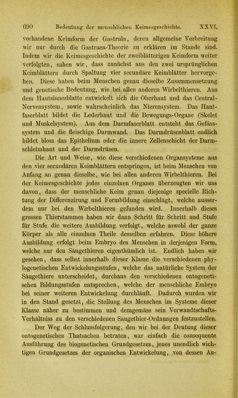 G90 Bedeutung der menschlichen Keimesgeschichte. XXYI. vorhandene Keimform der Gastrula, deren allgemeine Verbreitung wir nur durch die Gastraea-Theorie zu erklären im Stande sind. Indem wir die Keimesgeschichte der zweiblätterigen Keimform weiter verfolgten, sahen wir, dass zunächst aus den zwei ursprünglichen Keimblättern durch Spaltung vier secundäre Keimblätter hervorge- hen. Diese haben beim Menschen genau dieselbe Zusammensetzung und genetische Bedeutung, wie bei allen anderen Wirbelthieren. Aus dem Hautsinnesblatte entwickelt sich die Oberhaut und das Central - Nervensystem, sowie wahrscheinlich das Nierensystem. Das Haut- faserblatt bildet die Lederhaut und die Bewegungs-Organe (Skelet und Muskelsystem). Aus dem Darmfaserblatt entsteht das Gefäss- system und die fleischige Darmwand. Das Darmdrüsenblatt endlich bildet bloss das Epithelium oder die innere Zellenschicht der Darm- schleimhaut und der Darmdrüsen. Die Art und Weise, wie diese verschiedenen Organsysteme aus den vier secundären Keimblättern entspringen, ist beim Menschen von Anfang an genau dieselbe, wie bei allen anderen Wirbelthieren. Bei der Keimesgeschichte jedes einzelnen Organes überzeugten wir uns davon, dass der menschliche Keim genau diejenige specielle Rich- tung der Differenzirung und Formbildung einschlägt, welche ausser- dem nur bei den Wirbelthieren gefunden wird. Innerhalb dieses grossen Thierstammes haben wir dann Schritt für Schritt und Stufe für Stufe die weitere Ausbildung verfolgt, welche sowohl der ganze Körper als alle einzelnen Theile desselben erfahren. Diese höhere Ausbildung erfolgt beim Embryo des Menschen in derjenigen Form, welche nur den Säugethieren eigenthümlich ist. Endlich haben wir gesehen, dass selbst innerhalb dieser Klasse die verschiedenen phy- logenetischen Entwickelungsstufen, welche das natürliche System der Säugethiere unterscheidet, durchaus den verschiedenen ontogeneti- schen Bildungsstufen entsprechen, welche der menschliche Embryo bei seiner weiteren Entwickelung durchläuft. Dadurch wurden wir in den Stand gesetzt, die Stellung des Menschen im Systeme dieser Klasse näher zu bestimmen und demgemäss sein Verwandtschafts- Verhältniss zu den verschiedenen Säugethier-Ordnungen festzustellen. Der Weg der Schlussfolgerung, den wir bei der Deutung dieser ontogenetischen Thatsachen betraten, war einfach die consequente Ausführung des biogenetischen Grundgesetzes, jenes unendlich wich- tigen Grundgesetzes der organischen Entwickelung, von dessen An-