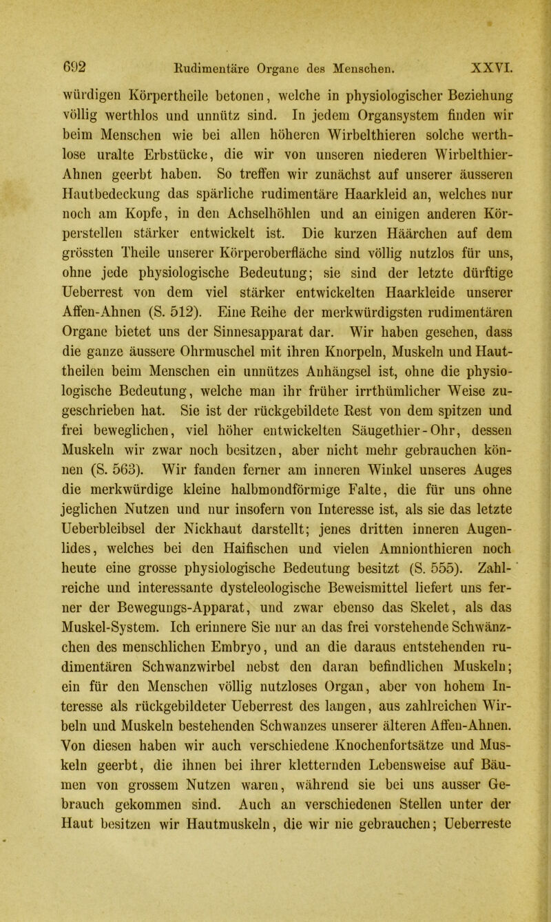 6D2 Rudimentäre Organe des Menschen. XXVI. würdigen Körpertheile betonen, welche in physiologischer Beziehung völlig werthlos und unnütz sind. In jedem Organsystem finden wir beim Menschen wie bei allen höheren Wirbelthieren solche werth- lose uralte Erbstücke, die wir von unseren niederen Wirbelthier- Ahnen geerbt haben. So treffen wir zunächst auf unserer äusseren Hautbedeckung das spärliche rudimentäre Haarkleid an, welches nur noch am Kopfe, in den Achselhöhlen und an einigen anderen Kör- perstellen stärker entwickelt ist. Die kurzen Häärchen auf dem grössten Theile unserer Körperoberfläche sind völlig nutzlos für uns, ohne jede physiologische Bedeutung; sie sind der letzte dürftige Ueberrest von dem viel stärker entwickelten Haarkleide unserer Affen-Ahnen (S. 512). Eine Reihe der merkwürdigsten rudimentären Organe bietet uns der Sinnesapparat dar. Wir haben gesehen, dass die ganze äussere Ohrmuschel mit ihren Knorpeln, Muskeln und Haut- theilen beim Menschen ein unnützes Anhängsel ist, ohne die physio- logische Bedeutung, welche man ihr früher irrthümlicher Weise zu- geschrieben hat. Sie ist der rückgebildete Rest von dem spitzen und frei beweglichen, viel höher entwickelten Säugethier-Ohr, dessen Muskeln wir zwar noch besitzen, aber nicht mehr gebrauchen kön- nen (S. 563). Wir fanden ferner am inneren Winkel unseres Auges die merkwürdige kleine halbmondförmige Falte, die für uns ohne jeglichen Nutzen und nur insofern von Interesse ist, als sie das letzte Ueberbleibsel der Nickhaut darstellt; jenes dritten inneren Augen- lides, welches bei den Haifischen und vielen Amnionthieren noch heute eine grosse physiologische Bedeutung besitzt (S. 555). Zahl- reiche und interessante dysteleologische Beweismittel liefert uns fer- ner der Bewegungs-Apparat, und zwar ebenso das Skelet, als das Muskel-System. Ich erinnere Sie nur an das frei vorstehende Schwänz- chen des menschlichen Embryo, und an die daraus entstehenden ru- dimentären Schwanzwirbel nebst den daran befindlichen Muskeln; ein für den Menschen völlig nutzloses Organ, aber von hohem In- teresse als rückgebildeter Ueberrest des langen, aus zahlreichen Wir- beln und Muskeln bestehenden Schwanzes unserer älteren Affen-Ahnen. Von diesen haben wir auch verschiedene Knochenfortsätze und Mus- keln geerbt, die ihnen bei ihrer kletternden Lebensweise auf Bäu- men von grossem Nutzen waren, während sie bei uns ausser Ge- brauch gekommen sind. Auch an verschiedenen Stellen unter der Haut besitzen wir Hautmuskeln, die wir nie gebrauchen; Ueberreste
