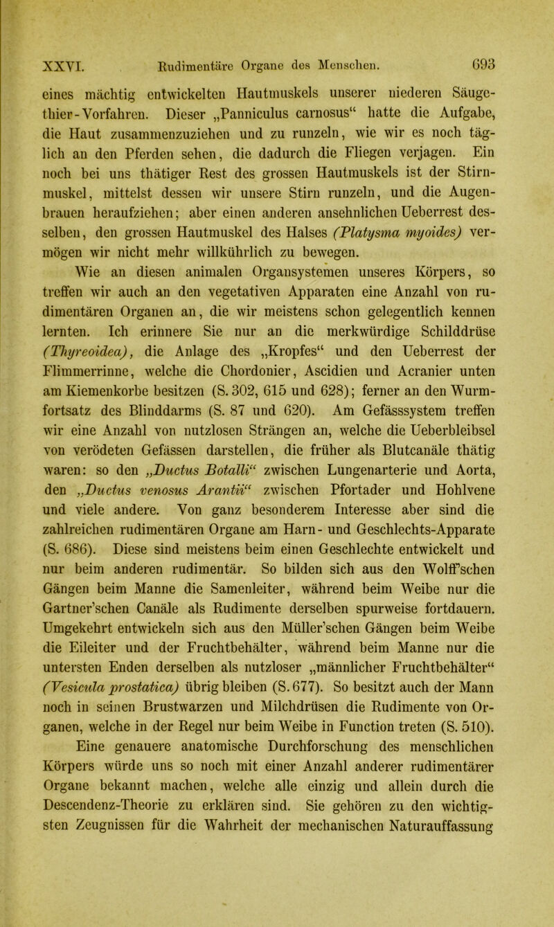 eines mächtig entwickelten Hautmuskels unserer niederen Säuge- thier-Vorfahren. Dieser „Panniculus carnosus“ hatte die Aufgabe, die Haut zusammenzuziehen und zu runzeln, wie wir es noch täg- lich an den Pferden sehen, die dadurch die Fliegen verjagen. Ein noch bei uns thätiger Rest des grossen Hautmuskels ist der Stirn- muskel, mittelst dessen wir unsere Stirn runzeln, und die Augen- brauen heraufziehen; aber einen anderen ansehnlichen Ueberrest des- selben, den grossen Hautmuskel des Halses (Platysma myoides) ver- mögen wir nicht mehr willkührlich zu bewegen. Wie an diesen animalen Organsystemen unseres Körpers, so treffen wir auch an den vegetativen Apparaten eine Anzahl von ru- dimentären Organen an, die wir meistens schon gelegentlich kennen lernten. Ich erinnere Sie nur an die merkwürdige Schilddrüse (Thyreoidea), die Anlage des „Kropfes“ und den Ueberrest der Flimmerrinne, welche die Chordonier, Ascidien und Acranier unten am Kiemenkorbe besitzen (S. 302, 615 und 628); ferner an den Wurm- fortsatz des Blinddarms (S. 87 und 620). Am Gefässsystem treffen wir eine Anzahl von nutzlosen Strängen an, welche die Ueberbleibsel von verödeten Gefässen darstellen, die früher als Blutcanäle thätig waren: so den „Ductus Botalli“ zwischen Lungenarterie und Aorta, den „Ductus venosus Arantii“ zwischen Pfortader und Hohlvene und viele andere. Von ganz besonderem Interesse aber sind die zahlreichen rudimentären Organe am Harn- und Geschlechts-Apparate (S. 686). Diese sind meistens beim einen Geschlechte entwickelt und nur beim anderen rudimentär. So bilden sich aus den WolfTschen Gängen beim Manne die Samenleiter, während beim Weibe nur die Gartner’schen Canäle als Rudimente derselben spurweise fortdauern. Umgekehrt entwickeln sich aus den Müller’schen Gängen beim Weibe die Eileiter und der Fruchtbehälter, während beim Manne nur die untersten Enden derselben als nutzloser „männlicher Fruchtbehälter“ (Vesicula prostatica) übrig bleiben (S.677). So besitzt auch der Mann noch in seinen Brustwarzen und Milchdrüsen die Rudimente von Or- ganen, welche in der Regel nur beim Weibe in Function treten (S. 510). Eine genauere anatomische Durchforschung des menschlichen Körpers würde uns so noch mit einer Anzahl anderer rudimentärer Organe bekannt machen, welche alle einzig und allein durch die Descendenz-Theorie zu erklären sind. Sie gehören zu den wichtig- sten Zeugnissen für die Wahrheit der mechanischen Naturauffassung