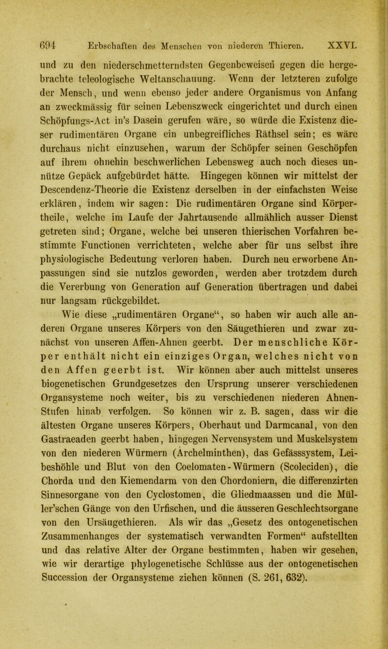 und zu den niederschmetterndsten Gegenbeweisen gegen die herge- brachte teleologische Weltanschauung. Wenn der letzteren zufolge der Mensch, und wenn ebenso jeder andere Organismus von Anfang an zweckmässig für seinen Lebenszweck eingerichtet und durch einen Schöpfungs-Act in’s Dasein gerufen wäre, so würde die Existenz die- ser rudimentären Organe ein unbegreifliches Räthsel sein; es wäre durchaus nicht einzusehen, warum der Schöpfer seinen Geschöpfen auf ihrem ohnehin beschwerlichen Lebensweg auch noch dieses un- nütze Gepäck aufgebürdet hätte. Hingegen können wir mittelst der Descendenz-Theorie die Existenz derselben in der einfachsten Weise erklären, indem wir sagen: Die rudimentären Organe sind Körper- theile, welche im Laufe der Jahrtausende allmählich ausser Dienst getreten sind; Organe, welche bei unseren thierischen Vorfahren be- stimmte Functionen verrichteten, welche aber für uns selbst ihre physiologische Bedeutung verloren haben. Durch neu erworbene An- passungen sind sie nutzlos geworden, werden aber trotzdem durch die Vererbung von Generation auf Generation übertragen und dabei nur langsam rückgebildet. Wie diese „rudimentären Organe“, so haben wir auch alle an- deren Organe unseres Körpers von den Säugethieren und zwar zu- nächst von unseren Affen-Ahnen geerbt. Der menschliche Kör- per enthält nicht ein einziges Organ, welches nicht von den Affen geerbt ist. Wir können aber auch mittelst unseres biogenetischen Grundgesetzes den Ursprung unserer verschiedenen Organsysteme noch weiter, bis zu verschiedenen niederen Ahnen- Stufen hinab verfolgen. So können wir z. B. sagen, dass wir die ältesten Organe unseres Körpers, Oberhaut und Darmcanal, von den Gastraeaden geerbt haben, hingegen Nervensystem und Muskelsystem von den niederen Würmern (Ärchelminthen), das Gefässsystem, Lei- beshöhle und Blut von den Coelomaten-Würmern (Scoleciden), die Chorda und den Kiemendarm von den Chordoniern, die differenzirten Sinnesorgane von den Cyclostomen, die Gliedmaassen und die Mül- ler’schen Gänge von den Urfischen, und die äusseren Geschlechtsorgane von den Ursäugethieren. Als wir das „Gesetz des ontogenetischen Zusammenhanges der systematisch verwandten Formen“ aufstellten und das relative Alter der Organe bestimmten, haben wir gesehen, wie wir derartige phylogenetische Schlüsse aus der ontogenetischen Succession der Organsysteme ziehen können (S. 261, 632).
