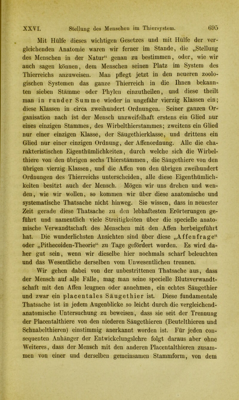 Mit Hülfe dieses wichtigen Gesetzes und mit Hülfe der ver- gleichenden Anatomie waren wir ferner im Stande, die „Stellung des Menschen in der Natur“ genau zu bestimmen, oder, wie wir auch sagen können, dem Menschen seinen Platz im System des Thierreichs anzuweisen. Man pflegt jetzt in den neueren zoolo- gischen Systemen das ganze Thierreich in die Ihnen bekann- ten sieben Stämme oder Phylen einzutheilen, und diese theilt man in runder Summe wieder in ungefähr vierzig Klassen ein; diese Klassen in circa zweihundert Ordnungen. Seiner ganzen Or- ganisation nach ist der Mensch unzweifelhaft erstens ein Glied nur eines einzigen Stammes, des Wirbelthierstammes; zweitens ein Glied nur einer einzigen Klasse, der Säugethierklasse, und drittens ein Glied nur einer einzigen Ordnung, der Affenordnung. Alle die cha- rakteristischen Eigenthümlichkeiten, durch welche sich die Wirbel- thiere von den übrigen sechs Thierstämmen, die Säugethiere von den übrigen vierzig Klassen, und die Affen von den übrigen zweihundert Ordnungen des Thierreichs unterscheiden, alle diese Eigenthümlich- keiten besitzt auch der Mensch. Mögen wir uns drehen und wen- den, wie wir wollen, so kommen wir über diese anatomische und systematische Thatsache nicht hinweg. Sie wissen, dass in neuester Zeit gerade diese Thatsache zu den lebhaftesten Erörterungen ge- führt und namentlich viele Streitigkeiten über die specielle anato- mische Verwandtschaft des Menschen mit den Affen herbeigefühlt hat. Die wunderlichsten Ansichten sind über diese „Affenfrage“ oder „Pithecoiden-Theorie“ zu Tage gefördert worden. Es wird da- her gut sein, wenn wir dieselbe hier nochmals scharf beleuchten und das Wesentliche derselben vom Unwesentlichen trennen. Wir gehen dabei von der unbestrittenen Thatsache aus, dass der Mensch auf alle Fälle, mag man seine specielle Blutsverwandt- schaft mit den Affen leugnen oder annehmen, ein echtes Säugethier und zwar ein placentales Säugethier ist. Diese fundamentale Thatsache ist in jedem Augenblicke so leicht durch die vergleichend- anatomische Untersuchung zu beweisen, dass sie seit der Trennung der Placentalthiere von den niederen Säugethieren (Beutelthieren und Schnabelthieren) einstimmig anerkannt worden ist. Für jeden con- sequenten Anhänger der Entwickelungslehre folgt daraus aber ohne Weiteres, dass der Mensch mit den anderen Placentalthieren zusam- men von einer und derselben gemeinsamen Stammform, von dem